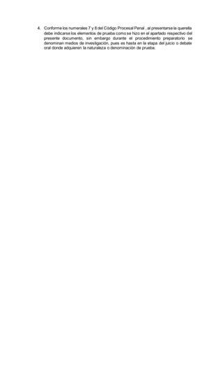 4. Conforme los numerales 7 y 8 del Código Procesal Penal , al presentarse la querella
debe indicarse los elementos de prueba como se hizo en el apartado respectivo del
presente documento, sin embargo durante el procedimiento preparatorio se
denominan medios de investigación, pues es hasta en la etapa del juicio o debate
oral donde adquieren la naturaleza o denominación de prueba.
 