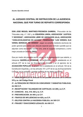 Asunto: Querella criminal




    AL JUZGADO CENTRAL DE INSTRUCCIÓN DE LA AUDIENCIA
    NACIONAL QUE POR TURNO DE REPARTO CORRESPONDA



DON JOSE MIGUEL MARTINEZ-FRESNEDA GAMBRA, Procurador de los
Tribunales colg. nº 1.081 y de IZQUIERDA UNIDA, ASOCIACION “JUSTICIA
Y SOCIEDAD”, ASOCIACION LIBRE DE ABOGADOS (ALA), ASOCIACION
“CODA-ECOLOGISTAS EN ACCION”, FEDERACION “LOS VERDES, ELS
VERDS, BERDEAK, OS VERDES”, según se acredita mediante escrituras de
poder general para pleitos con cláusula especial para formular querella que se
adjuntan como documento número Uno, ante el Juzgado comparezco y como
mejor proceda en Derecho DIGO:


Que por medio del presente escrito vengo, en la representación que ostento, a
interponer QUERELLA CRIMINAL, de conformidad con lo establecido en el
artículo 277 de la Ley de Enjuiciamiento Criminal y en el ejercicio de la
ACUSACIÓN POPULAR, al amparo de lo establecido en el artículo 125 de la
Constitución Española, y en los artículos 101 y 277 de la Ley de Enjuiciamiento
Criminal, por la probable y posible comisión de los delitos siguientes:


1º.- ASOCIACION ILICITA, Artículo 515 en posible concurso con el artículo
570 y ss. del Código Penal
2º.- ALTERACION DE PRECIO EN CONCURSOS Y SUBASTAS PUBLICAS.
Art 262 C.P.
3º.- RECEPTACION Y BLANQUEO DE CAPITALES. Art 298 y ss C.P.
4º.- COHECHO. Arts. 419, 420 y ss. C.P.
5º.- PREVARICACION. Art 404 y ss C.P.
6º.- TRAFICO DE INFLUENCIAS Art 428 y ss C.P.
7º.- DELITOS CONTRA LA HACIENDA PUBLICA. Art 305 C.P.
8º.- FRAUDE Y EXACCIONES ILEGALES. Art 436 C.P.
                                        1 

 
 