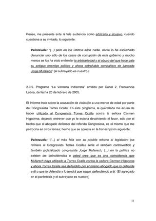 11
Pease, me presenta ante la tele audiencia como arbitrario y abusivo, cuando
cuestiona a su invitado, lo siguiente:
Valenzuela: “(...) pero en los últimos años nadie, nadie lo ha escuchado
denunciar uno sólo de los casos de corrupción de este gobierno y mucho
menos se los ha visto enfrentar la arbitrariedad y el abuso del que hace gala
su antiguo enemigo político y ahora entrañable compañero de bancada
Jorge Mufarech” (el subrayado es nuestro)
2.3.9. Programa “La Ventana Indiscreta” emitido por Canal 2, Frecuencia
Latina, de fecha 20 de febrero de 2005.
El Informe trata sobre la acusación de violación a una menor de edad por parte
del Congresista Torres Ccalla. En este programa, la querellada me acusa de
haber utilizado al Congresista Torres Ccalla contra la señora Carmen
Higaonna, dejando entrever que yo le estaría devolviendo el favor, sólo por el
hecho que el abogado defensor del referido Congresista, es el mismo que me
patrocina en otros temas; hecho que se aprecia en la transcripción siguiente:
Valenzuela: “(...) el más feliz con su posible retorno al legislativo (se
refiriere al Congresista Torres Ccalla) sería el también controvertido y
también judicializado congresista Jorge Mufarech, (...) en la política no
existen las coincidencias o usted cree que es una coincidencia que
Mufarech haya utilizado a Torres Ccalla contra la señora Carmen Higaonna
y ahora Torres Ccalla sea defendido por el mismo abogado que lo defiende
a él o que lo defendía y lo tendrá que seguir defendiendo a él. (El agregado
en el paréntesis y el subrayado es nuestro)
 