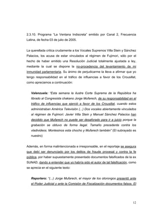 12
2.3.10. Programa “La Ventana Indiscreta” emitido por Canal 2, Frecuencia
Latina, de fecha 03 de julio de 2005.
La querellada critica crudamente a los Vocales Supremos Villa Stein y Sánchez
Palacios, los acusa de estar vinculados al régimen de Fujimori, sólo por el
hecho de haber emitido una Resolución Judicial totalmente ajustada a ley,
mediante la cual se dispone la no-procedencia del levantamiento de mi
inmunidad parlamentaria. Su ánimo de perjudicarme la lleva a afirmar que yo
tengo responsabilidad en el tráfico de influencias a favor de los Crousillat,
como apreciamos a continuación:
Valenzuela: “Esta semana la ilustre Corte Suprema de la República ha
librado al Congresista chakano Jorge Mufarech, de su responsabilidad en el
tráfico de influencias que ejerció a favor de los Crousillat, cuando estos
administraban América Televisión (...) Dos vocales abiertamente vinculados
al régimen de Fujimori: Javier Villa Stein y Manuel Sánchez Palacios han
decidido que Mufarech no puede ser desaforado para ir a juicio porque la
grabación se obtuvo de forma ilegal. Tamaño precedente contra los
vladivideos. Montesinos esta chocho y Mufarech también” (El subrayado es
nuestro)
Además, en forma malintencionada e irresponsable, en el reportaje se asegura
que debí ser denunciado por los delitos de fraude procesal y contra la fe
pública, por haber supuestamente presentado documentos falsificados de la ex
SUNAD, dando a entender que yo habría sido el autor de tal falsificación, como
se aprecia en el siguiente texto:
Reportero: “(...) Jorge Mufarech, el mayor de los otorongos presentó ante
el Poder Judicial y ante la Comisión de Fiscalización documentos falsos. El
 