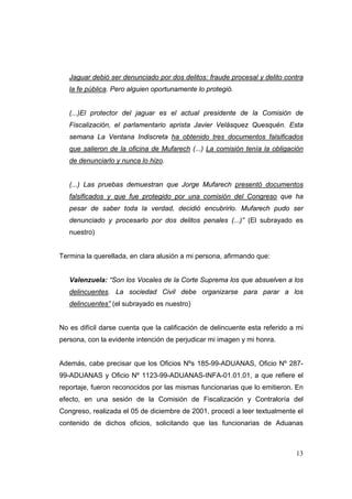 13
Jaguar debió ser denunciado por dos delitos: fraude procesal y delito contra
la fe pública. Pero alguien oportunamente lo protegió.
(...)El protector del jaguar es el actual presidente de la Comisión de
Fiscalización, el parlamentario aprista Javier Velásquez Quesquén. Esta
semana La Ventana Indiscreta ha obtenido tres documentos falsificados
que salieron de la oficina de Mufarech (...) La comisión tenía la obligación
de denunciarlo y nunca lo hizo.
(...) Las pruebas demuestran que Jorge Mufarech presentó documentos
falsificados y que fue protegido por una comisión del Congreso que ha
pesar de saber toda la verdad, decidió encubrirlo. Mufarech pudo ser
denunciado y procesarlo por dos delitos penales (...)” (El subrayado es
nuestro)
Termina la querellada, en clara alusión a mi persona, afirmando que:
Valenzuela: “Son los Vocales de la Corte Suprema los que absuelven a los
delincuentes. La sociedad Civil debe organizarse para parar a los
delincuentes” (el subrayado es nuestro)
No es difícil darse cuenta que la calificación de delincuente esta referido a mi
persona, con la evidente intención de perjudicar mi imagen y mi honra.
Además, cabe precisar que los Oficios Nºs 185-99-ADUANAS, Oficio Nº 287-
99-ADUANAS y Oficio Nº 1123-99-ADUANAS-INFA-01.01.01, a que refiere el
reportaje, fueron reconocidos por las mismas funcionarias que lo emitieron. En
efecto, en una sesión de la Comisión de Fiscalización y Contraloría del
Congreso, realizada el 05 de diciembre de 2001, procedí a leer textualmente el
contenido de dichos oficios, solicitando que las funcionarias de Aduanas
 