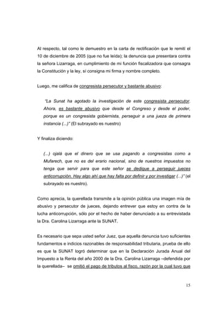 15
Al respecto, tal como le demuestro en la carta de rectificación que le remití el
10 de diciembre de 2005 (que no fue leída); la denuncia que presentara contra
la señora Lizarraga, en cumplimiento de mi función fiscalizadora que consagra
la Constitución y la ley, sí consigna mi firma y nombre completo.
Luego, me califica de congresista persecutor y bastante abusivo:
“La Sunat ha agotado la investigación de este congresista persecutor.
Ahora, es bastante abusivo que desde el Congreso y desde el poder,
porque es un congresista gobiernista, perseguir a una jueza de primera
instancia (...)” (El subrayado es nuestro)
Y finaliza diciendo:
(...) ojalá que el dinero que se usa pagando a congresistas como a
Mufarech, que no es del erario nacional, sino de nuestros impuestos no
tenga que servir para que este señor se dedique a perseguir jueces
anticorrupción. Hay algo ahí que hay falta por definir y por investigar (...)” (el
subrayado es nuestro).
Como aprecia, la querellada transmite a la opinión pública una imagen mía de
abusivo y persecutor de jueces, dejando entrever que estoy en contra de la
lucha anticorrupción, sólo por el hecho de haber denunciado a su entrevistada
la Dra. Carolina Lizarraga ante la SUNAT.
Es necesario que sepa usted señor Juez, que aquella denuncia tuvo suficientes
fundamentos e indicios razonables de responsabilidad tributaria, prueba de ello
es que la SUNAT logró determinar que en la Declaración Jurada Anual del
Impuesto a la Renta del año 2000 de la Dra. Carolina Lizarraga –defendida por
la querellada– se omitió el pago de tributos al fisco, razón por la cual tuvo que
 