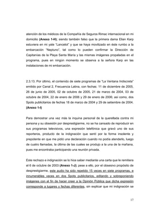 17
atención de los médicos de la Compañía de Seguros Rimac internacional en mi
domicilio (Anexo 1-H); siendo también falso que la primera dama Elian Karp
estuviera en mi yate “Lancelot” y que se haya movilizado en éste rumbo a la
embarcación “Neptuno”, tal como lo pueden confirmar la Dirección de
Capitanías de la Playa Santa María y las mismas imágenes propaladas en el
programa, pues en ningún momento se observa a la señora Karp en las
instalaciones de mi embarcación.
2.3.13. Por último, el contenido de siete programas de “La Ventana Indiscreta”
emitido por Canal 2, Frecuencia Latina, con fechas: 11 de diciembre de 2005,
26 de junio de 2005, 02 de octubre de 2005, 21 de marzo de 2004, 03 de
octubre de 2004, 22 de enero de 2006 y 29 de enero de 2006; así como, dos
Spots publicitarios de fechas 18 de marzo de 2004 y 29 de setiembre de 2004.
(Anexo 1-I)
Para demostrar una vez más la inquina personal de la querellada contra mi
persona y su obsesión por desprestigiarme, no se ha cansado de reproducir en
sus programas televisivos, una expresión telefónica que gravó uno de sus
reporteros, producto de la indignación que sentí por la forma insolente y
prepotente en que me pidió una declaración cuando no podía atenderlo, luego
de cuatro llamadas, la última de las cuales se produjo a la una de la mañana,
pues me encontraba participando una reunión privada.
Este rechazo e indignación se lo hice saber mediante una carta que le remitiera
el 6 de octubre de 2003 (Anexo 1-J); pese a ello, por el obsesivo propósito de
desprestigiarme, este audio ha sido repetido 15 veces en siete programas, e
innumerables veces en dos Spots publicitarios, editando y sobreponiendo
imágenes con el fin de hacer creer a la Opinión Pública que dicha expresión
corresponde a lugares y fechas diferentes, sin explicar que mi indignación se
 
