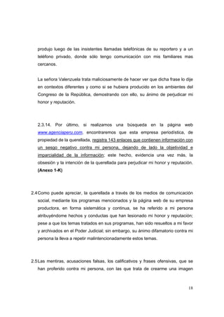 18
produjo luego de las insistentes llamadas telefónicas de su reportero y a un
teléfono privado, donde sólo tengo comunicación con mis familiares mas
cercanos.
La señora Valenzuela trata maliciosamente de hacer ver que dicha frase lo dije
en contextos diferentes y como si se hubiera producido en los ambientes del
Congreso de la República, demostrando con ello, su ánimo de perjudicar mi
honor y reputación.
2.3.14. Por último, si realizamos una búsqueda en la página web
www.agenciaperu.com, encontraremos que esta empresa periodística, de
propiedad de la querellada, registra 143 enlaces que contienen información con
un sesgo negativo contra mi persona, dejando de lado la objetividad e
imparcialidad de la información; este hecho, evidencia una vez más, la
obsesión y la intención de la querellada para perjudicar mi honor y reputación.
(Anexo 1-K)
2.4Como puede apreciar, la querellada a través de los medios de comunicación
social, mediante los programas mencionados y la página web de su empresa
productora, en forma sistemática y continua, se ha referido a mi persona
atribuyéndome hechos y conductas que han lesionado mi honor y reputación;
pese a que los temas tratados en sus programas, han sido resueltos a mi favor
y archivados en el Poder Judicial; sin embargo, su ánimo difamatorio contra mi
persona la lleva a repetir malintencionadamente estos temas.
2.5Las mentiras, acusaciones falsas, los calificativos y frases ofensivas, que se
han proferido contra mi persona, con las que trata de crearme una imagen
 