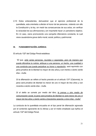 21
2.10 Estos antecedentes, demuestran que el ejercicio profesional de la
querellada, esta orientada a afectar el honor de las personas, violando con ello
la Constitución y la ley, sin medir las consecuencias de sus actos, sin verificar
la veracidad de sus afirmaciones y sin importarle hacer un periodismo objetivo.
En mi caso, viene promoviendo una campaña difamatoria constante, la cual
viene causándome grave daño moral, social, político y patrimonial.
III. FUNDAMENTACIÓN JURÍDICA
El artículo 132º del Código Penal establece:
“El que, ante varias personas, reunidas o separadas, pero de manera que
pueda difundirse la noticia, atribuye a una persona, un hecho, una cualidad o
una conducta que pueda perjudicar su honor o reputación, será reprimido con
pena privativa de la libertad no mayor de dos años y con treinta a ciento veinte
días - multa.
Si la difamación se refiere al hecho previsto en el artículo 131º (Calumnia), la
pena será privativa de libertad no menor de uno ni mayor de tres años y con
noventa a ciento veinte días - multa.
Si el delito se comete por medio del libro, la prensa u otro medio de
comunicación social, la pena será privativa de libertad no será menor de uno ni
mayor de tres años y ciento veinte a trescientos sesenta y cinco días - multa”.
La conducta de la querellada encuadra en el tipo penal de difamación agravada
por el contenido agraviante de la ofensa y por el medio empleado que tipifica el
artículo 132º del Código Penal.
 
