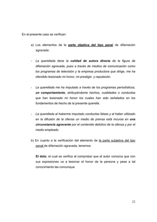 22
En el presente caso se verifican:
a) Los elementos de la parte objetiva del tipo penal de difamación
agravada:
- La querellada tiene la calidad de autora directa de la figura de
difamación agravada, pues a través de medios de comunicación como
los programas de televisión y la empresa productora que dirige, me ha
ofendido lesionado mi honor, mi prestigio y reputación.
- La querellada me ha imputado a través de los programas periodísticos,
un comportamiento, atribuyéndome hechos, cualidades o conductas
que han lesionado mi honor los cuales han sido señalados en los
fundamentos de hecho de la presente querella.
- La querellada al haberme imputado conductas falsas y al haber utilizado
en la difusión de la ofensa un medio de prensa está incursa en una
circunstancia agravante por el contenido delictivo de la ofensa y por el
medio empleado.
b) En cuanto a la verificación del elemento de la parte subjetiva del tipo
penal de difamación agravada, tenemos:
El dolo, el cual se verifica al comprobar que el autor conozca que con
sus expresiones va a lesionar el honor de la persona y pese a tal
conocimiento las comunique.
 