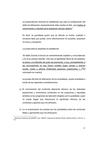 23
La jurisprudencia nacional ha establecido que para la configuración del
delito de difamación necesariamente debe mediar el dolo, que implica el
conocimiento y voluntad de la realización del tipo objetivo7
.
Es decir, la querellada quiere que se difunda un hecho, cualidad o
conducta falsa que puede, como efectivamente ha sucedido, perjudicar
mi honor y reputación.
La jurisprudencia española ha establecido:
“El delito (Contra el honor) es eminentemente subjetivo y circunstancial,
y en él es preciso atender, más que al significado literal de las palabras,
al animo y la intención de quien las pronuncia, y muy, principalmente, a
las circunstancias en que fueron vertidas (lugar, tiempo y entorno
social), medio y efectos (Publicidad perjuicios ocasionados (...)”8
[el
subrayado es nuestro]
La prueba del dolo de difamación de los querellados, queda acreditada a
través de las siguientes consideraciones:
a) El conocimiento del contenido altamente ofensivo de las reiteradas
expresiones y comentarios contenidos en los programas y reportajes
emitidos en los programas de televisión dirigidos por la querellada, quien
no puede alegar que desconocía el significado ofensivo de las
conductas y agravios que me atribuyen.
b) La no presentación de pruebas por los querellados sobre las conductas
falsas y agraviantes que me atribuyeron.
7
Ejecutoria Suprema del 28/08/97; Exp. 4400-97; Especial de Derecho Penal. Gaceta jurídica, Tomo 61; p.
97.
 