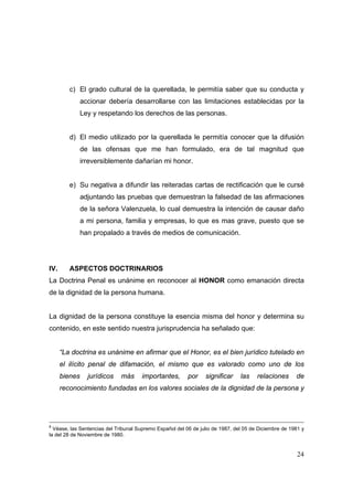 24
c) El grado cultural de la querellada, le permitía saber que su conducta y
accionar debería desarrollarse con las limitaciones establecidas por la
Ley y respetando los derechos de las personas.
d) El medio utilizado por la querellada le permitía conocer que la difusión
de las ofensas que me han formulado, era de tal magnitud que
irreversiblemente dañarían mi honor.
e) Su negativa a difundir las reiteradas cartas de rectificación que le cursé
adjuntando las pruebas que demuestran la falsedad de las afirmaciones
de la señora Valenzuela, lo cual demuestra la intención de causar daño
a mi persona, familia y empresas, lo que es mas grave, puesto que se
han propalado a través de medios de comunicación.
IV. ASPECTOS DOCTRINARIOS
La Doctrina Penal es unánime en reconocer al HONOR como emanación directa
de la dignidad de la persona humana.
La dignidad de la persona constituye la esencia misma del honor y determina su
contenido, en este sentido nuestra jurisprudencia ha señalado que:
“La doctrina es unánime en afirmar que el Honor, es el bien jurídico tutelado en
el ilícito penal de difamación, el mismo que es valorado como uno de los
bienes jurídicos más importantes, por significar las relaciones de
reconocimiento fundadas en los valores sociales de la dignidad de la persona y
8
Véase, las Sentencias del Tribunal Supremo Español del 06 de julio de 1987, del 05 de Diciembre de 1981 y
la del 28 de Noviembre de 1980.
 