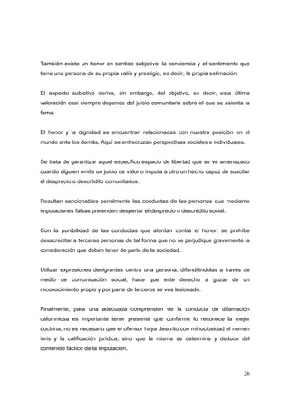 26
También existe un honor en sentido subjetivo: la conciencia y el sentimiento que
tiene una persona de su propia valía y prestigio, es decir, la propia estimación.
El aspecto subjetivo deriva, sin embargo, del objetivo, es decir, esta última
valoración casi siempre depende del juicio comunitario sobre el que se asienta la
fama.
El honor y la dignidad se encuentran relacionadas con nuestra posición en el
mundo ante los demás. Aquí se entrecruzan perspectivas sociales e individuales.
Se trata de garantizar aquel especifico espacio de libertad que se ve amenazado
cuando alguien emite un juicio de valor o imputa a otro un hecho capaz de suscitar
el desprecio o descrédito comunitarios.
Resultan sancionables penalmente las conductas de las personas que mediante
imputaciones falsas pretenden despertar el desprecio o descrédito social.
Con la punibilidad de las conductas que atentan contra el honor, se prohíbe
desacreditar a terceras personas de tal forma que no se perjudique gravemente la
consideración que deben tener de parte de la sociedad.
Utilizar expresiones denigrantes contra una persona, difundiéndolas a través de
medio de comunicación social, hace que este derecho a gozar de un
reconocimiento propio y por parte de terceros se vea lesionado.
Finalmente, para una adecuada comprensión de la conducta de difamación
calumniosa es importante tener presente que conforme lo reconoce la mejor
doctrina, no es necesario que el ofensor haya descrito con minuciosidad el nomen
iuris y la calificación jurídica, sino que la misma se determina y deduce del
contenido fáctico de la imputación.
 