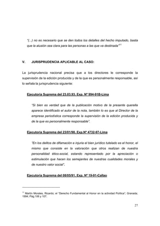 27
“(...) no es necesario que se den todos los detalles del hecho imputado, basta
que la alusión sea clara para las personas a las que va destinada”11
V. JURISPRUDENCIA APLICABLE AL CASO:
La jurisprudencia nacional precisa que a los directores le corresponde la
supervisión de la edición producida y de la que es personalmente responsable, así
lo señala la jurisprudencia siguiente:
Ejecutoria Suprema del 23.03.93. Exp. Nº 994-91B-Lima
“Si bien es verdad que de la publicación motivo de la presente querella
aparece identificado el autor de la nota, también lo es que al Director de la
empresa periodística corresponde la supervisión de la edición producida y
de la que es personalmente responsable”.
Ejecutoria Suprema del 23/01/98. Exp.Nº 4732-97-Lima
”En los delitos de difamación e injuria el bien jurídico tutelado es el honor, el
mismo que consiste en la valoración que otros realizan de nuestra
personalidad ético-social, estando representado por la apreciación o
estimulación que hacen los semejantes de nuestras cualidades morales y
de nuestro valor social”.
Ejecutoria Suprema del 08/05/91. Exp. Nº 19-91-Callao
11
Martín Morales, Ricardo; el “Derecho Fundamental al Honor en la actividad Política”; Granada;
1994; Pág.106 y 107.
 
