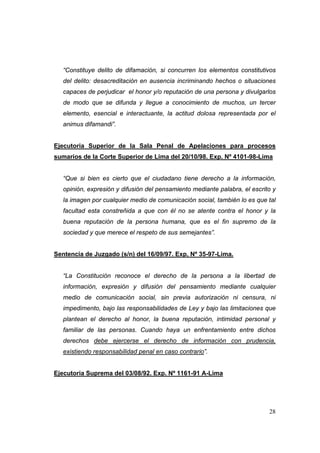 28
“Constituye delito de difamación, si concurren los elementos constitutivos
del delito: desacreditaciòn en ausencia incriminando hechos o situaciones
capaces de perjudicar el honor y/o reputación de una persona y divulgarlos
de modo que se difunda y llegue a conocimiento de muchos, un tercer
elemento, esencial e interactuante, la actitud dolosa representada por el
animus difamandi”.
Ejecutoria Superior de la Sala Penal de Apelaciones para procesos
sumarios de la Corte Superior de Lima del 20/10/98. Exp. Nº 4101-98-Lima
“Que si bien es cierto que el ciudadano tiene derecho a la información,
opinión, expresión y difusión del pensamiento mediante palabra, el escrito y
la imagen por cualquier medio de comunicación social, también lo es que tal
facultad esta constreñida a que con él no se atente contra el honor y la
buena reputación de la persona humana, que es el fin supremo de la
sociedad y que merece el respeto de sus semejantes”.
Sentencia de Juzgado (s/n) del 16/09/97. Exp, Nº 35-97-Lima.
“La Constitución reconoce el derecho de la persona a la libertad de
información, expresión y difusión del pensamiento mediante cualquier
medio de comunicación social, sin previa autorización ni censura, ni
impedimento, bajo las responsabilidades de Ley y bajo las limitaciones que
plantean el derecho al honor, la buena reputación, intimidad personal y
familiar de las personas. Cuando haya un enfrentamiento entre dichos
derechos debe ejercerse el derecho de información con prudencia,
existiendo responsabilidad penal en caso contrario”.
Ejecutoria Suprema del 03/08/92. Exp. Nº 1161-91 A-Lima
 