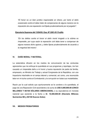 29
“El honor es un bien jurídico inapreciable en dinero, por tanto el daño
ocasionado contra él debe tratar de compensarse de alguna manera con la
imposición de una reparación civil fijada prudencialmente por el juzgador”.
Ejecutoria Suprema del 13/04/93. Exp. Nº 2261-91-Trujillo
“En los delitos contra el honor el daño moral irrogado a la victima es
irreparable, por cuya razón la reparación civil debe tener a compensar de
alguna manera dicho agravio, y debe fijarse prudencialmente de acuerdo a
la magnitud del mismo”.
VI. DAÑO MORAL Y MATERIAL
La sistemática difusión en los medios de comunicación de las conductas
agraviantes que me atribuye la querellada en sus programas y reportajes, me han
causado un irreparable daño a mi honor y buena reputación de padre de familia,
empresario, ex Ministro de Trabajo y actual Congresista de la República, con una
trayectoria intachable en el campo laboral y comercial, así como, una reconocida
labor en mi lucha contra el Contrabando y la corrupción en todas sus modalidades.
Razón por la cual solicito que oportunamente se le condene a la querellada, al
pago de una Reparación Civil ascendente a la suma de US$ 5,000,000.00 (CINCO
MILLONES Y 00/100 DÓLARES AMERICANOS), o su equivalencia en moneda
nacional que asciende a la fecha a S/. 16,500,000.00 (Dieciséis Millones
Quinientos Mil y 00/100 Nuevos Soles).
VII. MEDIOS PROBATORIOS
 