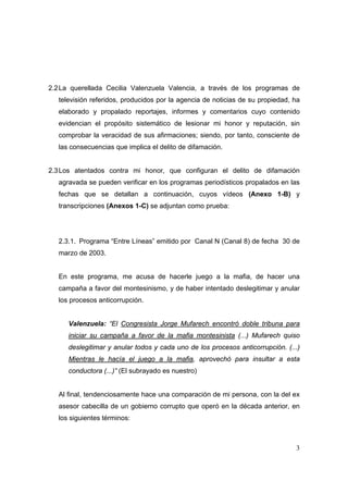 3
2.2La querellada Cecilia Valenzuela Valencia, a través de los programas de
televisión referidos, producidos por la agencia de noticias de su propiedad, ha
elaborado y propalado reportajes, informes y comentarios cuyo contenido
evidencian el propósito sistemático de lesionar mi honor y reputación, sin
comprobar la veracidad de sus afirmaciones; siendo, por tanto, consciente de
las consecuencias que implica el delito de difamación.
2.3Los atentados contra mi honor, que configuran el delito de difamación
agravada se pueden verificar en los programas periodísticos propalados en las
fechas que se detallan a continuación, cuyos vídeos (Anexo 1-B) y
transcripciones (Anexos 1-C) se adjuntan como prueba:
2.3.1. Programa “Entre Líneas” emitido por Canal N (Canal 8) de fecha 30 de
marzo de 2003.
En este programa, me acusa de hacerle juego a la mafia, de hacer una
campaña a favor del montesinismo, y de haber intentado deslegitimar y anular
los procesos anticorrupción.
Valenzuela: “El Congresista Jorge Mufarech encontró doble tribuna para
iniciar su campaña a favor de la mafia montesinista (...) Mufarech quiso
deslegitimar y anular todos y cada uno de los procesos anticorrupción. (...)
Mientras le hacía el juego a la mafia, aprovechó para insultar a esta
conductora (...)” (El subrayado es nuestro)
Al final, tendenciosamente hace una comparación de mi persona, con la del ex
asesor cabecilla de un gobierno corrupto que operó en la década anterior, en
los siguientes términos:
 