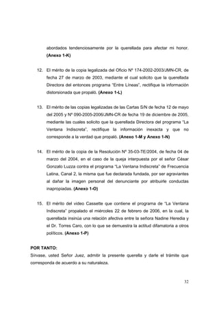 32
abordados tendenciosamente por la querellada para afectar mi honor.
(Anexo 1-K)
12. El mérito de la copia legalizada del Oficio Nº 174-2002-2003/JMN-CR, de
fecha 27 de marzo de 2003, mediante el cual solicito que la querellada
Directora del entonces programa “Entre Líneas”, rectifique la información
distorsionada que propaló. (Anexo 1-L)
13. El mérito de las copias legalizadas de las Cartas S/N de fecha 12 de mayo
del 2005 y Nº 090-2005-2006/JMN-CR de fecha 19 de diciembre de 2005,
mediante las cuales solicito que la querellada Directora del programa “La
Ventana Indiscreta”, rectifique la información inexacta y que no
corresponde a la verdad que propaló. (Anexo 1-M y Anexo 1-N)
14. El mérito de la copia de la Resolución Nº 35-03-TE/2004, de fecha 04 de
marzo del 2004, en el caso de la queja interpuesta por el señor César
Gonzalo Luzza contra el programa “La Ventana Indiscreta” de Frecuencia
Latina, Canal 2, la misma que fue declarada fundada, por ser agraviantes
al dañar la imagen personal del denunciante por atribuirle conductas
inapropiadas. (Anexo 1-O)
15. El mérito del video Cassette que contiene el programa de “La Ventana
Indiscreta” propalado el miércoles 22 de febrero de 2006, en la cual, la
querellada insinúa una relación afectiva entre la señora Nadine Heredia y
el Dr. Torres Caro, con lo que se demuestra la actitud difamatoria a otros
políticos. (Anexo 1-P)
POR TANTO:
Sírvase, usted Señor Juez, admitir la presente querella y darle el trámite que
corresponda de acuerdo a su naturaleza.
 