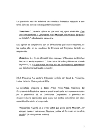 5
La querellada trata de atribuirme una conducta interesada respecto a este
tema, como se aprecia en la siguiente transcripción:
Valenzuela:“(...)Nuestra opinión es que aquí hay jaguar encerrado ¿Qué
defiende realmente el Congresista Jorge Mufarech, los intereses del país o
su bolsillo?..” (el subrayado es nuestro)
Esta opinión se complementa con las afirmaciones que hace su reportero, de
las cuales ella, en su condición de Directora del Programa, también es
responsable:
Reportero: “(...) En los últimos 35 días, Indecopi y el Congreso también han
favorecido a este empresario (...) que desde hace dos gobiernos se sirve de
la política”, “(...) lo que vemos en estos días es un congresista defendiendo
sus bolsillos”. (el subrayado es nuestro)
2.3.3. Programa “La Ventana Indiscreta” emitido por Canal 2, Frecuencia
Latina, de fecha 22 de agosto de 2004.
La querellada entrevista al doctor Antero Flores-Aráoz, Presidente del
Congreso de la República, y pese a que el tema trataba sobre pugnas surgidas
por la presidencia de las Comisiones Congresales, la periodista no
desaprovecha la oportunidad para lanzar sus ácidos comentarios con claro
contenido difamatorio, al preguntarle:
Valenzuela: “¿Cómo va a evitar usted que gente como Mufarech, por
ejemplo, haga lo mismo que Olaechea y utilice el Congreso en beneficio
propio?” (el subrayado es nuestro)
 