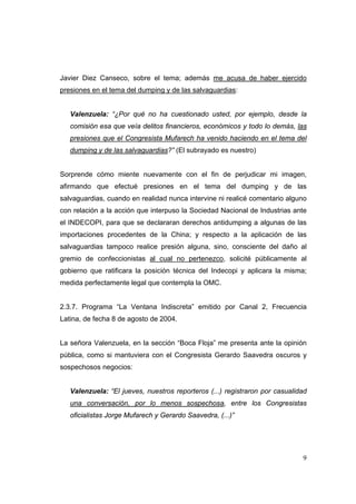 9
Javier Diez Canseco, sobre el tema; además me acusa de haber ejercido
presiones en el tema del dumping y de las salvaguardias:
Valenzuela: “¿Por qué no ha cuestionado usted, por ejemplo, desde la
comisión esa que veía delitos financieros, económicos y todo lo demás, las
presiones que el Congresista Mufarech ha venido haciendo en el tema del
dumping y de las salvaguardias?” (El subrayado es nuestro)
Sorprende cómo miente nuevamente con el fin de perjudicar mi imagen,
afirmando que efectué presiones en el tema del dumping y de las
salvaguardias, cuando en realidad nunca intervine ni realicé comentario alguno
con relación a la acción que interpuso la Sociedad Nacional de Industrias ante
el INDECOPI, para que se declararan derechos antidumping a algunas de las
importaciones procedentes de la China; y respecto a la aplicación de las
salvaguardias tampoco realice presión alguna, sino, consciente del daño al
gremio de confeccionistas al cual no pertenezco, solicité públicamente al
gobierno que ratificara la posición técnica del Indecopi y aplicara la misma;
medida perfectamente legal que contempla la OMC.
2.3.7. Programa “La Ventana Indiscreta” emitido por Canal 2, Frecuencia
Latina, de fecha 8 de agosto de 2004.
La señora Valenzuela, en la sección “Boca Floja” me presenta ante la opinión
pública, como si mantuviera con el Congresista Gerardo Saavedra oscuros y
sospechosos negocios:
Valenzuela: “El jueves, nuestros reporteros (...) registraron por casualidad
una conversación, por lo menos sospechosa, entre los Congresistas
oficialistas Jorge Mufarech y Gerardo Saavedra, (...)”
 