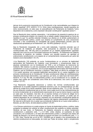 El Fiscal General del Estado
___________
- 10 -
derivan de la autonomía reconocida por la Constitución a las nacionalidades que integran la
Nación española" (STC 42/2014, FJ 2). Entre otras manifestaciones, resulta expresiva de
dicho reconocimiento, en este caso, la autocalificación del Parlamento de Cataluña "como
depositario de la soberanía y como expresión del poder constituyente" (apartado sexto)>>.
Que la Resolución tiene carácter aseverativo, <<al proclamar de presente la apertura de un
proceso constituyente dirigido a la creación de un estado catalán independiente en forma de
república lo que “no permite entender limitados sus efectos en el ámbito parlamentario al
terreno estrictamente político, puesto que reclama el cumplimiento de unas actuaciones
concretas y ese cumplimiento es susceptible del control parlamentario previsto para las
resoluciones aprobadas por el Parlamento” (art. 165 RPC) [ibídem]>> (FJ 2º).
Que la Resolución impugnada, tal y como está redactada, <<permite entender que el
Parlamento de Cataluña, al adoptarla, está excluyendo la utilización de los cauces
constitucionales (art. 168 CE) para la conversión en un "estado independiente" (apartado
segundo) de lo que hoy es la Comunidad Autónoma de Cataluña…El Parlamento de Cataluña
encomienda la adopción de medidas <<desde una resuelta posición de ajenidad al
ordenamiento constitucional y a la espera de un comportamiento consecuente por parte del
Gobierno de la Generalitat>> (FJ 3º).
<<La Resolución 1/XI pretende, en suma, fundamentarse en un principio de legitimidad
democrática del Parlamento de Cataluña, cuya formulación y consecuencias están en
absoluta contradicción con la Constitución de 1978 y con el Estatuto de Autonomía de
Cataluña. Ello trastoca no solo los postulados del Estado de Derecho, basado en el pleno
sometimiento a la Ley y al Derecho, sino la propia legitimidad democrática del Parlamento de
Cataluña, que la Constitución reconoce y ampara>> Más abajo se afirma sin ambages que
<<no puede oponerse una supuesta legitimidad democrática de un cuerpo legislativo a la
primacía incondicional de la Constitución. El texto constitucional refleja las manifestaciones
relevantes del principio democrático, cuyo ejercicio, por tanto, no cabe fuera del mismo [STC
42/2014, FJ 4 a)]. Por ello, el ordenamiento jurídico, con la Constitución en su cúspide, en
ningún caso puede ser considerado como límite de la democracia, sino como su garantía
misma>> (FJ 5º).
<<La Resolución impugnada desconoce y vulnera las normas constitucionales que
residencian en el pueblo español la soberanía nacional y que, en correspondencia con ello,
afirman la unidad de la nación española, titular de esa soberanía (arts. 1.2 y 2 CE). Se trata
de una infracción constitucional que no es fruto, como suele ocurrir en las contravenciones de
la norma fundamental, de un entendimiento equivocado de lo que la misma impone o permite
en cada caso. Es resultado, más bien, de un expreso rechazo a la fuerza de obligar de la
Constitución misma, frente a la que se contrapone, de modo expreso, un poder que se
reclama depositario de una soberanía y expresión de una dimensión constituyente desde los
que se ha llevado a cabo una manifiesta negación del vigente ordenamiento constitucional.
Se trata de la afirmación de un poder que se pretende fundante de un nuevo orden político y
liberado, por ello mismo, de toda atadura jurídica>> (FJ 6º).
<<La Cámara autonómica no puede erigirse en fuente de legitimidad jurídica y política, hasta
arrogarse la potestad de vulnerar el orden constitucional que sustenta su propia autoridad.
Obrando de ese modo, el Parlamento de Cataluña socavaría su propio fundamento
constitucional y estatutario (arts. 1 y 2.4 EAC, antes citados), al sustraerse de toda
vinculación a la Constitución y al resto del ordenamiento jurídico, e infringiría las bases del
Estado de Derecho y la norma que declara la sujeción de todos a la Constitución (arts. 1.1 y
9.1 CE). Este Tribunal dijo ya en la STC 103/2008 que el respeto a los procedimientos de
reforma constitucional es inexcusable, de modo que "tratar de sortear, eludir o simplemente
 