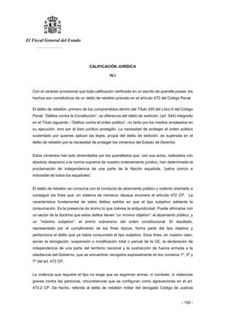 El Fiscal General del Estado
___________
- 100 -
CALIFICACIÓN JURÍDICA
IV.I
Con el carácter provisional que toda calificación verificada en un escrito de querella posee, los
hechos son constitutivos de un delito de rebelión previsto en el artículo 472 del Código Penal.
El delito de rebelión, primero de los comprendidos dentro del Título XXI del Libro II del Código
Penal, “Delitos contra la Constitución”, se diferencia del delito de sedición, (art. 544) integrado
en el Título siguiente –“Delitos contra el orden público”, no tanto por los medios empleados en
su ejecución, sino por el bien jurídico protegido. La necesidad de proteger el orden público
sustentado por quienes aplican las leyes, propia del delito de sedición, es superada en el
delito de rebelión por la necesidad de proteger los cimientos del Estado de Derecho.
Estos cimientos han sido dinamitados por los querellados que, con sus actos, realizados con
absoluto desprecio a la norma suprema de nuestro ordenamiento jurídico, han determinado la
proclamación de independencia de una parte de la Nación española, “patria común e
indivisible de todos los españoles”.
El delito de rebelión se consuma con la conducta de alzamiento público y violento orientado a
conseguir los fines que, en sistema de númerus clausus enumera el artículo 472 CP. La
característica fundamental de estos delitos estriba en que el tipo subjetivo adelanta la
consumación. Es la presencia de ánimo lo que colorea la antijuridicidad. Puede afirmarse con
un sector de la doctrina que estos delitos tienen “un mínimo objetivo”: el alzamiento público, y
un “máximo subjetivo”: el ánimo subversivo del orden constitucional. El resultado,
representado por el cumplimiento de los fines típicos, forma parte del tipo objetivo y
perfecciona el delito que ya había consumado el tipo subjetivo. Esos fines, en nuestro caso,
serían la derogación, suspensión o modificación total o parcial de la CE, la declaración de
independencia de una parte del territorio nacional y la sustracción de fuerza armada a la
obediencia del Gobierno, que se encuentran recogidos expresamente en los números 1º, 5º y
7º del art. 472 CP.
La violencia que requiere el tipo no exige que se esgriman armas, ni combate, ni violencias
graves contra las personas, circunstancias que se configuran como agravaciones en el art.
473.2 CP. De hecho, referida al delito de rebelión militar del derogado Código de Justicia
 