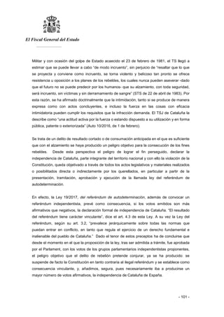 El Fiscal General del Estado
___________
- 101 -
Militar y con ocasión del golpe de Estado acaecido el 23 de febrero de 1981, el TS llegó a
estimar que se puede llevar a cabo “de modo incruento”, sin perjuicio de “resaltar que lo que
se proyecta y conviene como incruento, se torna violento y belicoso tan pronto se ofrece
resistencia u oposición a los planes de los rebeldes, los cuales nunca pueden aseverar -dado
que el futuro no se puede predecir por los humanos- que su alzamiento, con toda seguridad,
será incruento, sin víctimas y sin derramamiento de sangre” (STS de 22 de abril de 1983). Por
esta razón, se ha afirmado doctrinalmente que la intimidación, tanto si se produce de manera
expresa como con actos concluyentes, e incluso la fuerza en las cosas con eficacia
intimidatoria pueden cumplir los requisitos que la infracción demanda. El TSJ de Cataluña la
describe como “una actitud activa por la fuerza o estando dispuesto a su utilización y en forma
pública, patente o exteriorizada” (Auto 10/2016, de 1 de febrero).
Se trata de un delito de resultado cortado o de consumación anticipada en el que es suficiente
que con el alzamiento se haya producido un peligro objetivo para la consecución de los fines
rebeldes. Desde esta perspectiva el peligro de lograr el fin perseguido, declarar la
independencia de Cataluña, parte integrante del territorio nacional y con ello la violación de la
Constitución, queda objetivado a través de todos los actos legislativos y materiales realizados
o posibilitados directa o indirectamente por los querellados, en particular a partir de la
presentación, tramitación, aprobación y ejecución de la llamada ley del referéndum de
autodeterminación.
En efecto, la Ley 19/2017, del referéndum de autodeterminación, además de convocar un
referéndum independentista, prevé como consecuencia, si los votos emitidos son más
afirmativos que negativos, la declaración formal de independencia de Cataluña. “El resultado
del referéndum tiene carácter vinculante”, dice el art. 4.3 de esta Ley. A su vez la Ley del
referéndum, según su art. 3.2, “prevalece jerárquicamente sobre todas las normas que
puedan entrar en conflicto, en tanto que regula el ejercicio de un derecho fundamental e
inalienable del pueblo de Cataluña.” Dado el tenor de estos preceptos ha de concluirse que
desde el momento en el que la proposición de la ley, tras ser admitida a trámite, fue aprobada
por el Parlament, con los votos de los grupos parlamentarios independentistas proponentes,
el peligro objetivo que el delito de rebelión pretende conjurar, ya se ha producido: se
suspende de facto la Constitución en tanto contraria al ilegal referéndum y se establece como
consecuencia vinculante, y, añadimos, segura, pues necesariamente iba a producirse un
mayor número de votos afirmativos, la independencia de Cataluña de España.
 