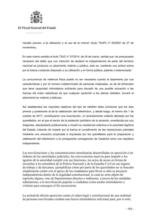 El Fiscal General del Estado
___________
- 103 -
resultar preciso, a la utilización o al uso de la misma” (Auto TSJPV nº 25/2007 de 27 de
noviembre).
En este mismo sentido el Auto TSJC nº 37/2014, de 24 de marzo, señala que “es presupuesto
necesario del delito que con intención de declarar la independencia de parte del territorio
nacional se produzca un alzamiento violento y público, esto es, mediante una actitud activa
por la fuerza o estando dispuesto a su utilización y en forma pública, patente o exteriorizada”.
La concurrencia de violencia física puede no ser necesaria cuando el alzamiento por sus
características y por el número indeterminado de personas implicadas, es de tal dimensión
que tiene capacidad intimidatoria suficiente para disuadir de una posible actuación a las
fuerzas del orden sabedoras de que cualquier oposición a los planes rebeldes, tornará el
alzamiento en violento y belicoso.
Así establecidos los requisitos objetivos del tipo de rebelión debe concluirse que los días
previos y posteriores al de la celebración del referéndum, y desde luego, el mismo día 1 de
octubre de 2017, constituyeron una insurrección, un levantamiento violento alentado por los
querellados, en el que el sector de la población partidario de la secesión, enardecida por sus
dirigentes, desobedeció públicamente y mostró su resistencia colectiva a la autoridad legítima
del Estado, tratando de impedir por la fuerza el cumplimiento de las resoluciones judiciales
mediante una actuación propiciada e impulsada por los querellados para la preparación y
celebración del referéndum y la consiguiente consagración de Cataluña como una república
independiente.
Las movilizaciones y las concentraciones tumultuarias desarrolladas en oposición a las
órdenes de las autoridades judiciales, las convocatorias masivas para impedir a los
agentes de la autoridad cumplir con sus funciones, los actos de acoso en forma de
escraches a los miembros de la Policía Nacional y de la Guardia Civil en sus lugares
de trabajo y de descanso, ejemplifican cómo por parte de los querellados no se buscaba
simplemente contar con el apoyo de los ciudadanos para llevar a cabo su proyecto
independentista dentro de la legalidad constitucional, lo cual no sería objeto de
reproche alguno, sino de llamamientos directos o indirectos, a través de las entidades
soberanistas, a la movilización popular o ciudadana como medio intimidatorio y
violento para conseguir el fin secesionista.
La actitud de abierta oposición contra el orden legal y constitucional de una multitud
de personas movilizadas creaban una fuerza intimidatoria suficiente para, por sí solo,
 