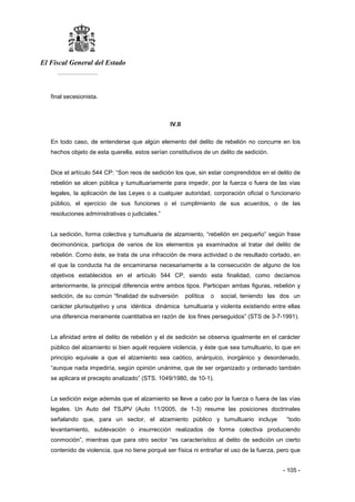El Fiscal General del Estado
___________
- 105 -
final secesionista.
IV.II
En todo caso, de entenderse que algún elemento del delito de rebelión no concurre en los
hechos objeto de esta querella, estos serían constitutivos de un delito de sedición.
Dice el artículo 544 CP: “Son reos de sedición los que, sin estar comprendidos en el delito de
rebelión se alcen pública y tumultuariamente para impedir, por la fuerza o fuera de las vías
legales, la aplicación de las Leyes o a cualquier autoridad, corporación oficial o funcionario
público, el ejercicio de sus funciones o el cumplimiento de sus acuerdos, o de las
resoluciones administrativas o judiciales.”
La sedición, forma colectiva y tumultuaria de alzamiento, “rebelión en pequeño” según frase
decimonónica, participa de varios de los elementos ya examinados al tratar del delito de
rebelión. Como éste, se trata de una infracción de mera actividad o de resultado cortado, en
el que la conducta ha de encaminarse necesariamente a la consecución de alguno de los
objetivos establecidos en el artículo 544 CP, siendo esta finalidad, como decíamos
anteriormente, la principal diferencia entre ambos tipos. Participan ambas figuras, rebelión y
sedición, de su común “finalidad de subversión política o social, teniendo las dos un
carácter plurisubjetivo y una idéntica dinámica tumultuaria y violenta existiendo entre ellas
una diferencia meramente cuantitativa en razón de los fines perseguidos” (STS de 3-7-1991).
La afinidad entre el delito de rebelión y el de sedición se observa igualmente en el carácter
público del alzamiento si bien aquél requiere violencia, y éste que sea tumultuario, lo que en
principio equivale a que el alzamiento sea caótico, anárquico, inorgánico y desordenado,
“aunque nada impediría, según opinión unánime, que de ser organizado y ordenado también
se aplicara el precepto analizado” (STS. 1049/1980, de 10-1).
La sedición exige además que el alzamiento se lleve a cabo por la fuerza o fuera de las vías
legales. Un Auto del TSJPV (Auto 11/2005, de 1-3) resume las posiciones doctrinales
señalando que, para un sector, el alzamiento público y tumultuario incluye “todo
levantamiento, sublevación o insurrección realizados de forma colectiva produciendo
conmoción”, mientras que para otro sector “es característico al delito de sedición un cierto
contenido de violencia, que no tiene porqué ser física ni entrañar el uso de la fuerza, pero que
 
