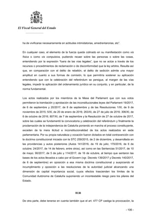 El Fiscal General del Estado
___________
- 106 -
ha de vivificarse necesariamente en actitudes intimidatorias, amedrentarorias, etc”.
En cualquier caso, el elemento de la fuerza queda colmado en su manifestación como vis
física o como vis compulsiva, pudiendo recaer sobre las personas o sobre las cosas,
entendiendo por la expresión “fuera de las vías legales”, que no se actúe a través de los
recursos o procedimientos de reclamación o de disconformidad que la ley arbitra. Resulta así
que, en comparación con el delito de rebelión, el delito de sedición admite una mayor
amplitud en cuanto a sus formas de comisión, lo que permitiría sostener su aplicación
entendiendo que con la celebración del referéndum se persigue, al margen de las vías
legales, impedir la aplicación del ordenamiento jurídico en su conjunto, y en particular, de la
norma fundamental.
Los actos realizados por los miembros de la Mesa del Parlament que con sus votos
permitieron la tramitación y aprobación de las inconstitucionales leyes del Parlament 19/2017,
de 6 de septiembre y 20/2017, de 8 de septiembre y de las Resoluciones 1/XI, de 9 de
noviembre de 2015; 5/XI, de 20 de enero de 2016; 263/XI, de 27 de julio de 2016; 306/XI, de
6 de octubre de 2016; 807/XI, de 7 de septiembre y la Resolución de 27 de octubre de 2017,
sobre las cuales se fundamentó la convocatoria y celebración del referéndum y finalmente la
proclamación de la independencia de Cataluña poniendo en marcha el proceso constituyente,
exceden de la mera ilicitud e inconstitucionalidad de los actos realizados en sede
parlamentaria. Por su propia naturaleza y vocación fueron dictados en total contravención con
la doctrina constitucional iniciada con la STC 259/2015, de 2 de diciembre, y desarrollada en
las providencias y autos posteriores (Autos 141/2016, de 19 de julio; 170/2016, de 6 de
octubre; 24/2017, de 14 de febrero, entre otros), así como en las Sentencias 51/2017, de 10
de mayo; 90/2017, de 5 de julio y 114/2017, de 16 de octubre, al tiempo que sentaron las
bases de los actos llevados a cabo por el Govern (vgr. Decreto 139/2017 y Decreto 140/2017,
de 6 de septiembre) en oposición a esa misma doctrina constitucional y auspiciando el
incumplimiento y oposición a las resoluciones de la autoridad judicial alcanzando una
dimensión de capital importancia social, cuyos efectos trascienden los límites de la
Comunidad Autónoma de Cataluña suponiendo un incontestable riesgo para los pilares del
Estado.
IV.III
De otra parte, debe tenerse en cuenta también que el art. 477 CP castiga la provocación, la
 