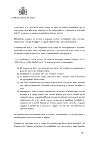 El Fiscal General del Estado
___________
- 107 -
conspiración y la proposición para cometer el delito de rebelión extendiendo así la
intervención penal a los actos preparatorios. De conformidad con lo dispuesto en el artículo
548 CP, el precepto es, igualmente aplicable al delito de sedición.
El Legislador ha optado por anticipar la respuesta penal con la finalidad de poder neutralizar
el alzamiento evitando el riesgo de una quiebra definitiva del sistema constitucional.
Conforme al art. 17 CP, “1. La conspiración existe cuando dos o más personas se conciertan
para la ejecución de un delito y resuelven ejecutarlo. 2. La proposición existe cuando el que
ha resuelto cometer un delito invita a otra y otras personas a participar en él.”
1º) La conspiración, forma singular de coautoría anticipada, requiere conforme (SSTS
1574/1998, de 16-12 y 886/2007, de 2-11), la concurrencia de cinco requisitos:
a) El concurso de dos o más personas, que reúnan las condiciones necesarias para
poder ser autores del delito proyectado.
b) El concierto de voluntades entre ellas o “pactum scaeleris”.
c) La resolución ejecutiva de todas y cada una de ellas, o decisión sobre la efectividad
de lo proyectado, “resolutio finis”.
d) Que dicha resolución tenga por objeto la ejecución de un concreto delito, de modo
que cada concertado sea consciente y asuma el pacto y la decisión de llevarlo a
cabo.
e) Que exista un lapso de tiempo relevante entre el acuerdo y la realización, entre el
proyecto y la acción directa, que permita apreciar una mínima firmeza de la
resolución, ya que no puede calificarse como conspiración el mutuo acuerdo surgido
espontáneamente y de repente cuando se aprecia la posibilidad inmediata de
realización de un hecho delictivo, sin reflexión alguna. Como elemento o requisito
negativo, la sanción de la conspiración requiere que no haya dado comienzo la
ejecución delictiva.
Lo expuesto hasta ahora permite inferir un concierto de voluntades y un propósito firme y
decidido en la comisión de un delito de rebelión.
Concierto de voluntades entre, al menos, los miembros del Govern de la Generalitat y la
Presidenta del Parlament, doña Carme Forcadell i Lluis, y los miembros de la Mesa, don Lluis
 
