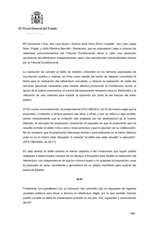 El Fiscal General del Estado
___________
- 108 -
Mª Corominas i Díaz, don Lluis Guinó i Subirós doña Anna Sirnó i Castelló, don Joan Josep
Nuet i Pujals, y doña Ramona Barrufet i Santacana, que se propusieron, pese a conocer los
reiterados pronunciamientos del Tribunal Constitucional, llevar a cabo una resolución
aprobatoria del referéndum independentista, pese a las advertencias individualizadas hechas
por el Tribunal Constitucional.
La resolución de cometer el delito de rebelión, entendido en los términos expresados de
insurrección pública y violenta, es firme como resulta del hecho de haberse concretado la
fecha para la realización del referéndum vinculante, y alcanza la realización de todas las
acciones ejecutivas necesarias para hacerla efectiva procurando la movilización social, el
apoyo de la policía autonómica, el control del presupuesto necesario para su efectividad y la
utilización de vías violentas para impedir la oposición por parte de las fuerzas del orden
público.
2º) En cuanto a la proposición, la jurisprudencia (STS 308/2014, de 24 de marzo) exige que la
propuesta o invitación a tercera persona sea seria y eficaz y que se refiera a algo posible,
siendo intrascendente que la invitación sea aceptada por los destinatarios de la misma.
Además, el concepto de proposición comprende el supuesto en que el proponente que ha
resuelto cometer el delito invita a otra y otras personas a que lo ejecuten sin su colaboración.
No es necesario que el proponente intervenga directa o personalmente en el hecho delictivo
pues no es lo mismo estar dispuesto “a cometer” el delito que estar resuelto “a ejecutarlo”.
(STS 1994/2002, de 29-11)
En este sentido el delito existiría al menos respecto a las invitaciones que hayan podido
realizarse a determinados mandos de los Mossos d´Esquadra para facilitar la realización del
referéndum, con independencia de que los mismos hayan o no aceptado la proposición, pues
la propuesta es seria, consistente y generadora de un peligro manifiesto para quebrar las
bases de España.
IV.IV
Finalmente, los querellados con su actuación han permitido que se dispusiera de ingentes
caudales públicos para llevar a término el referéndum ilegal, por lo que también habrían
podido cometer el delito de malversación previsto en los arts. 432, siguientes y concordantes
del CP.
 