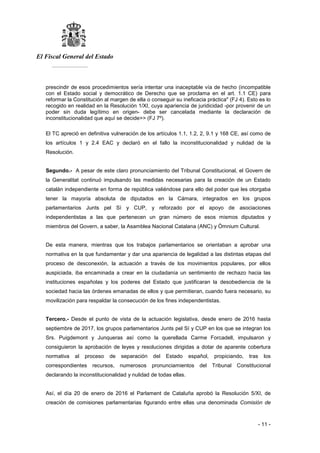 El Fiscal General del Estado
___________
- 11 -
prescindir de esos procedimientos sería intentar una inaceptable vía de hecho (incompatible
con el Estado social y democrático de Derecho que se proclama en el art. 1.1 CE) para
reformar la Constitución al margen de ella o conseguir su ineficacia práctica" (FJ 4). Esto es lo
recogido en realidad en la Resolución 1/XI, cuya apariencia de juridicidad -por provenir de un
poder sin duda legítimo en origen- debe ser cancelada mediante la declaración de
inconstitucionalidad que aquí se decide>> (FJ 7º).
El TC apreció en definitiva vulneración de los artículos 1.1, 1.2, 2, 9.1 y 168 CE, así como de
los artículos 1 y 2.4 EAC y declaró en el fallo la inconstitucionalidad y nulidad de la
Resolución.
Segundo.- A pesar de este claro pronunciamiento del Tribunal Constitucional, el Govern de
la Generalitat continuó impulsando las medidas necesarias para la creación de un Estado
catalán independiente en forma de república valiéndose para ello del poder que les otorgaba
tener la mayoría absoluta de diputados en la Cámara, integrados en los grupos
parlamentarios Junts pel Sí y CUP, y reforzado por el apoyo de asociaciones
independentistas a las que pertenecen un gran número de esos mismos diputados y
miembros del Govern, a saber, la Asamblea Nacional Catalana (ANC) y Òmnium Cultural.
De esta manera, mientras que los trabajos parlamentarios se orientaban a aprobar una
normativa en la que fundamentar y dar una apariencia de legalidad a las distintas etapas del
proceso de desconexión, la actuación a través de los movimientos populares, por ellos
auspiciada, iba encaminada a crear en la ciudadanía un sentimiento de rechazo hacia las
instituciones españolas y los poderes del Estado que justificaran la desobediencia de la
sociedad hacia las órdenes emanadas de ellos y que permitieran, cuando fuera necesario, su
movilización para respaldar la consecución de los fines independentistas.
Tercero.- Desde el punto de vista de la actuación legislativa, desde enero de 2016 hasta
septiembre de 2017, los grupos parlamentarios Junts pel Sí y CUP en los que se integran los
Srs. Puigdemont y Junqueras así como la querellada Carme Forcadell, impulsaron y
consiguieron la aprobación de leyes y resoluciones dirigidas a dotar de aparente cobertura
normativa al proceso de separación del Estado español, propiciando, tras los
correspondientes recursos, numerosos pronunciamientos del Tribunal Constitucional
declarando la inconstitucionalidad y nulidad de todas ellas.
Así, el día 20 de enero de 2016 el Parlament de Cataluña aprobó la Resolución 5/XI, de
creación de comisiones parlamentarias figurando entre ellas una denominada Comisión de
 