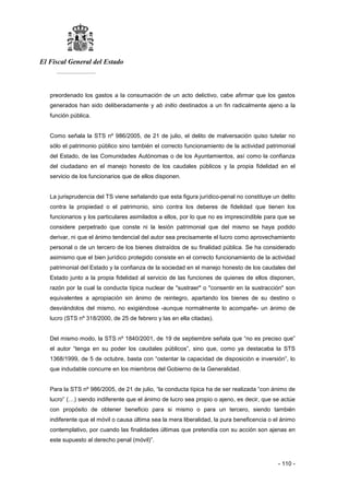 El Fiscal General del Estado
___________
- 110 -
preordenado los gastos a la consumación de un acto delictivo, cabe afirmar que los gastos
generados han sido deliberadamente y ab initio destinados a un fin radicalmente ajeno a la
función pública.
Como señala la STS nº 986/2005, de 21 de julio, el delito de malversación quiso tutelar no
sólo el patrimonio público sino también el correcto funcionamiento de la actividad patrimonial
del Estado, de las Comunidades Autónomas o de los Ayuntamientos, así como la confianza
del ciudadano en el manejo honesto de los caudales públicos y la propia fidelidad en el
servicio de los funcionarios que de ellos disponen.
La jurisprudencia del TS viene señalando que esta figura jurídico-penal no constituye un delito
contra la propiedad o el patrimonio, sino contra los deberes de fidelidad que tienen los
funcionarios y los particulares asimilados a ellos, por lo que no es imprescindible para que se
considere perpetrado que conste ni la lesión patrimonial que del mismo se haya podido
derivar, ni que el ánimo tendencial del autor sea precisamente el lucro como aprovechamiento
personal o de un tercero de los bienes distraídos de su finalidad pública. Se ha considerado
asimismo que el bien jurídico protegido consiste en el correcto funcionamiento de la actividad
patrimonial del Estado y la confianza de la sociedad en el manejo honesto de los caudales del
Estado junto a la propia fidelidad al servicio de las funciones de quienes de ellos disponen,
razón por la cual la conducta típica nuclear de "sustraer" o "consentir en la sustracción" son
equivalentes a apropiación sin ánimo de reintegro, apartando los bienes de su destino o
desviándolos del mismo, no exigiéndose -aunque normalmente lo acompañe- un ánimo de
lucro (STS nº 318/2000, de 25 de febrero y las en ella citadas).
Del mismo modo, la STS nº 1840/2001, de 19 de septiembre señala que “no es preciso que”
el autor “tenga en su poder los caudales públicos”, sino que, como ya destacaba la STS
1368/1999, de 5 de octubre, basta con “ostentar la capacidad de disposición e inversión”, lo
que indudable concurre en los miembros del Gobierno de la Generalidad.
Para la STS nº 986/2005, de 21 de julio, “la conducta típica ha de ser realizada “con ánimo de
lucro” (…) siendo indiferente que el ánimo de lucro sea propio o ajeno, es decir, que se actúe
con propósito de obtener beneficio para si mismo o para un tercero, siendo también
indiferente que el móvil o causa última sea la mera liberalidad, la pura beneficencia o el ánimo
contemplativo, por cuando las finalidades últimas que pretendía con su acción son ajenas en
este supuesto al derecho penal (móvil)”.
 
