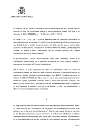 El Fiscal General del Estado
___________
- 111 -
En definitiva, el tipo penal no requiere el enriquecimiento del autor, sino en todo caso la
disminución ilícita de los caudales públicos o bienes asimilados a éstos (SSTS de 1 de
diciembre de 2005, 1605/2004 y de 14 de febrero de 2005 841/2004).
La citada STS nº 177/2017, de 22 de marzo, examinando hechos constitutivos de un delito de
desobediencia grave a una resolución del Tribunal Constitucional significativamente declaró
que “la Sala limita su ámbito de conocimiento a los delitos por los que se ha formulado
acusación. No se cuestiona si la aplicación económica de fondos públicos, promovida por el
acusado en abierta y franca contradicción con el mandato emanado del Tribunal
Constitucional, tiene o no relevancia penal”.
El pronunciamiento, aunque inequívocamente obiter dicta, claramente apunta a la
trascendencia jurídico-penal de la aplicación económica de fondos públicos dirigida a
desobedecer un mandato del Tribunal Constitucional.
Por lo demás, la nueva tipificación del delito de malversación como una forma de
administración desleal del patrimonio público remite a la doctrina jurisprudencial sentada en
relación con el delito societario previsto y penado en el art. 295 CP. En tal sentido, como ya
señalara la STS nº 841/2006, de 176 de julio, con cita de otras anteriores), la administración
desleal no supone “apropiarse o distraer” dinero o fondos (en este caso, públicos), sino
realizar un acto de disposición “en el ejercicio de una verdadera facultad jurídica” consistente
en una “capacidad de decisión”, pero “de forma abusiva”, es decir, por “extralimitación” o
“desviación” del contenido mismo de esa facultad.
V
En ningún caso pueden los querellados excusarse en el privilegio de la inviolabilidad. El art.
57.1 EAC dispone que “los miembros del Parlamento son inviolables por los votos y las
opiniones que emitan en el ejercicio de su cargo”. Esta norma protege la libertad de expresión
de los diputados autonómicos cuando contribuyen a conformar la voluntad de la Cámara
mediante la emisión de opiniones y votos en los actos convocados conforme a su reglamento;
no es un privilegio personal que les inmunice de responsabilidad por actos manifiestamente
 