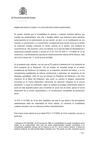 El Fiscal General del Estado
___________
- 112 -
ilegales ejecutados al margen o en contra del propio sistema parlamentario.
Es preciso recordar que la inviolabilidad no alcanza a cualquier actividad delictiva que
cometan los parlamentarios, sino sólo a aquellos delitos cuya estructura típica descanse
exclusivamente en la exteriorización de una opinión, es decir, en la manifestación de una
voluntad, un pensamiento o un conocimiento; consiguientemente quedan fuera de su ámbito
de protección aquellas conductas en donde, además de la opinión, sea necesaria la
concurrencia de otra actuación, como, por ejemplo, en el caso del delito de desobediencia a
resoluciones judiciales previsto y penado en el art. 410 CP (STS nº 1117/2006 de 10 de
noviembre), o de desobediencia ejercida de manera levemente violenta (STSJ Navarra, Sala
de lo Civil y Penal, Sec. 1ª, de 29 de junio de 2008).
En el presente caso, además, una vez que el TC publicó la Sentencia de 2 de diciembre de
2015 anulatoria de la Resolución 1/XI por resultar de imposible encaje en el ámbito
competencial del Parlament de Cataluña, en la ordenación territorial del Estado, y en los
procedimientos establecidos de reforma constitucional y estatutaria, las decisiones de los
diputados querellados, entre los que se incluyen la Presidenta del Parlament y los otros
miembros de la Mesa del Parlament, para poner en práctica el designio secesionista
encarnado en la misma desbordaron claramente los estrechos márgenes de la excusa
absolutoria –o causa de justificación, según se califique el privilegio parlamentario desde el
punto de vista dogmático-penal- para convertirse en puras vías de hecho, ajenas al normal
desempeño de su función representativa y, en consecuencia, susceptibles de persecución
penal.
La STC nº 51/1985, de 10 de abril, estableció que todo lo que afecta a las prerrogativas
parlamentarias debe ser interpretado de forma estricta, no cubriendo la inviolabilidad
cualquier actuación, aún con relevancia política, del parlamentario.
Esta misma noción alienta en la ya citada STS nº 1117/2006, de 10 de noviembre, que por su
parte dice:
<<Desde la STC 90/1985, de 22 de julio de 1985, la inviolabilidad no puede concebirse como
cobijo de la arbitrariedad, sino que los actos parlamentarios quedan sometidos a la
Constitución española, porque así lo impone su art. 9.1, de la misma manera, a todos los
poderes públicos. En este sentido llega a declarar que: “No puede, por ello, aceptarse que la
 