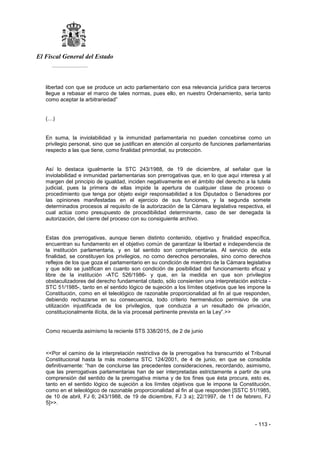El Fiscal General del Estado
___________
- 113 -
libertad con que se produce un acto parlamentario con esa relevancia jurídica para terceros
llegue a rebasar el marco de tales normas, pues ello, en nuestro Ordenamiento, sería tanto
como aceptar la arbitrariedad”
(…)
En suma, la inviolabilidad y la inmunidad parlamentaria no pueden concebirse como un
privilegio personal, sino que se justifican en atención al conjunto de funciones parlamentarias
respecto a las que tiene, como finalidad primordial, su protección.
Así lo destaca igualmente la STC 243/1988, de 19 de diciembre, al señalar que la
inviolabilidad e inmunidad parlamentarias son prerrogativas que, en lo que aquí interesa y al
margen del principio de igualdad, inciden negativamente en el ámbito del derecho a la tutela
judicial, pues la primera de ellas impide la apertura de cualquier clase de proceso o
procedimiento que tenga por objeto exigir responsabilidad a los Diputados o Senadores por
las opiniones manifestadas en el ejercicio de sus funciones, y la segunda somete
determinados procesos al requisito de la autorización de la Cámara legislativa respectiva, el
cual actúa como presupuesto de procedibilidad determinante, caso de ser denegada la
autorización, del cierre del proceso con su consiguiente archivo.
Estas dos prerrogativas, aunque tienen distinto contenido, objetivo y finalidad específica,
encuentran su fundamento en el objetivo común de garantizar la libertad e independencia de
la institución parlamentaria, y en tal sentido son complementarias. Al servicio de esta
finalidad, se constituyen los privilegios, no como derechos personales, sino como derechos
reflejos de los que goza el parlamentario en su condición de miembro de la Cámara legislativa
y que sólo se justifican en cuanto son condición de posibilidad del funcionamiento eficaz y
libre de la institución -ATC 526/1986- y que, en la medida en que son privilegios
obstaculizadores del derecho fundamental citado, sólo consienten una interpretación estricta -
STC 51/1985-, tanto en el sentido lógico de sujeción a los límites objetivos que les impone la
Constitución, como en el teleológico de razonable proporcionalidad al fin al que responden,
debiendo rechazarse en su consecuencia, todo criterio hermenéutico permisivo de una
utilización injustificada de los privilegios, que conduzca a un resultado de privación,
constitucionalmente ilícita, de la vía procesal pertinente prevista en la Ley”.>>
Como recuerda asimismo la reciente STS 338/2015, de 2 de junio
<<Por el camino de la interpretación restrictiva de la prerrogativa ha transcurrido el Tribunal
Constitucional hasta la más moderna STC 124/2001, de 4 de junio, en que se consolida
definitivamente: “han de concluirse las precedentes consideraciones, recordando, asimismo,
que las prerrogativas parlamentarias han de ser interpretadas estrictamente a partir de una
comprensión del sentido de la prerrogativa misma y de los fines que ésta procura, esto es,
tanto en el sentido lógico de sujeción a los límites objetivos que le impone la Constitución,
como en el teleológico de razonable proporcionalidad al fin al que responden [SSTC 51/1985,
de 10 de abril, FJ 6; 243/1988, de 19 de diciembre, FJ 3 a); 22/1997, de 11 de febrero, FJ
5]>>.
 