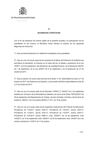 El Fiscal General del Estado
___________
- 114 -
VI
DILIGENCIAS A PRACTICAR
Con el fin de esclarecer los hechos objeto de la presente querella y la participación de los
querellados en los mismos, el Ministerio Fiscal interesa la práctica de las siguientes
diligencias de instrucción:
1º.- Que se reciba declaración en calidad de investigados a los querellados.
2º.- Que se una a la causa copia de los acuerdos de la Mesa del Parlament de Cataluña que
permitieron la tramitación, la inclusión en el orden del día, el debate y aprobación de la Ley
19/2017, de 6 de septiembre, del referéndum de autodeterminación, de la Resolución 807/XI,
de 7 de septiembre, de la Ley 20/2017 de 8 de septiembre y de la Resolución de 27 de
octubre de 2017.
3º.- Que se aporte a la causa copia del acta de la sesión nº 42, desarrollada los días 6 y 7 de
octubre de 2017, del Parlament de Cataluña, y de la sesión del Pleno desarrollada los días 26
y 27 de octubre de 2017.
4º.- Que se una a la causa copia de los Decretos 139/2017 y 140/2017 de 7 de septiembre
dictados por el Govern de la Generalitat de Cataluña, así como de la Orden TSF/224/2017 de
29 de septiembre del Departamento de Trabajo, Asuntos Sociales y Familia y del Acuerdo de
Gobierno 138/2017, de 2 de octubre (DOGC nº 7471, de 10 de octubre.
5º.- Que se una a la causa copia de las siguientes resoluciones del Tribunal Constitucional:
Providencia de 7-9-2017, asunto 4334-17; Providencia de 7-9-2017, asunto 4332-17;
Providencia de 7-9-2017, asunto 4333-17; Providencia de 7-9-2017, asunto 4335-17;
Providencia de 12-9-2017, asunto 4386-17; Auto 123/2017, de 19 de septiembre; Auto
124/2017, de 19 de septiembre; Auto 126/2017, de 20 de septiembre; Auto 134/2017 de 5 de
octubre y Sentencia 114/2017 de 17 de octubre.
 
