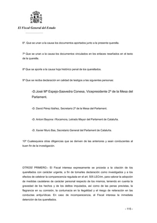 El Fiscal General del Estado
___________
- 115 -
6º. Que se unan a la causa los documentos aportados junto a la presente querella.
7º Que se unan a la causa los documentos vinculados en los enlaces reseñados en el texto
de la querella.
8º Que se aporte a la causa hoja histórico penal de los querellados.
9º Que se reciba declaración en calidad de testigos a las siguientes personas:
-D.José Mª Espejo-Saavedra Conesa, Vicepresidente 2º de la Mesa del
Parlament.
-D. David Pérez Ibáñez, Secretario 2º de la Mesa del Parlament.
-D. Antoni Bayona i Rocamora, Letrado Mayor del Parlament de Cataluña.
-D. Xavier Muro Bas, Secretario General del Parlament de Cataluña.
10º Cualesquiera otras diligencias que se deriven de las anteriores y sean conducentes al
buen fin de la investigación.
OTROSÍ PRIMERO.- El Fiscal interesa expresamente se proceda a la citación de los
querellados con carácter urgente, a fin de tomarles declaración como investigados y a los
efectos de celebrar la comparecencia regulada en el art. 505 LECrim, para valorar la adopción
de medidas cautelares de carácter personal respecto de los mismos, teniendo en cuenta la
gravedad de los hechos y de los delitos imputados, así como de las penas previstas, la
flagrancia en su comisión, la contumacia en la ilegalidad y el riesgo de reiteración en las
conductas antijurídicas. En caso de incomparecencia, el Fiscal interesa la inmediata
detención de los querellados.
 
