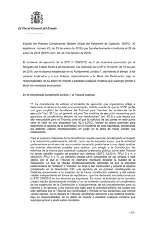 El Fiscal General del Estado
___________
- 12 -
Estudio del Proceso Constituyente (Boletín Oficial del Parlament de Cataluña –BOPC-, XI
legislatura, número 42, de 25 de enero de 2016) que fue efectivamente constituida el 28 de
enero de 2016 (BOPC núm. 48, de 3 de febrero de 2016).
El incidente de ejecución de la STC nº 259/2015, de 2 de diciembre promovido por el
Abogado del Estado frente a tal Resolución, fue estimado por el ATC 141/2016, de 19 de julio
de 2016, con el alcance establecido en su Fundamento Jurídico 7, advirtiendo al tiempo “a los
poderes implicados y a sus titulares, especialmente a la Mesa del Parlamento, bajo su
responsabilidad, de su deber de impedir o paralizar cualquier iniciativa que suponga ignorar o
eludir los mandatos enunciados".
En el mencionado fundamento jurídico 7 el Tribunal expresa:
"7. La procedencia de estimar el incidente de ejecución que enjuiciamos obliga a
determinar el alcance de este pronunciamiento, habida cuenta de que la LOTC perfila
con gran amplitud las facultades del Tribunal para "resolver las incidencias de la
ejecución" (art. 92.1) y, en general, adoptar "las medidas de ejecución necesarias para
garantizar el cumplimiento efectivo de sus resoluciones" (art. 92.3) y que resulta por
ello inexcusable para el Tribunal, ante el que la solicitud de las partes en este punto
tiene el valor de una propuesta (art. 92.3 LOTC), ejercer su plena autoridad para
determinar el alcance de la estimación de un incidente de esta naturaleza, ponderando
los distintos valores constitucionales en juego en la tarea de hacer cumplir sus
resoluciones.
Para el supremo intérprete de la Constitución resulta esencial, proclamando el respeto
a la autonomía parlamentaria, admitir, como se ha expuesto supra, que la actividad
parlamentaria en el seno de una comisión de estudio puede tener como objeto analizar
las distintas alternativas posibles para realizar, con arreglo a la Constitución, las
reformas de la misma para satisfacer cualquier pretensión política, como este Tribunal
ha tenido también ocasión de precisar con claridad (SSTC 42/2014, FFJJ 3 y 4; y
259/2015, FFJJ 3 y 7). La comisión creada sería susceptible de ser dirigida a este
objeto, por lo que el Tribunal no estimaría necesario declarar la nulidad de la
Resolución. Lo que no resulta constitucionalmente admisible es que la actividad
parlamentaria de "análisis" o "estudio" se dirija a dar continuidad y soporte al objetivo
proclamado en la Resolución 1/XI —la apertura de un proceso constituyente en
Cataluña encaminado a la creación de la futura constitución catalana y del estado
catalán independiente en forma de república—, que fue declarado inconstitucional por
la STC 259/2015 en los términos ya expuestos. En suma, la actividad de la comisión
creada resulta absolutamente inviable si no se entiende condicionada al cumplimiento
de las exigencias de la Constitución y, singularmente, de los procedimientos para su
reforma y, en general, a los marcos que rigen para la actividad política, los cuales han
sido definidos por el Tribunal con continuidad y firmeza en las sentencias que hemos
venido citando. Así lo declara el Tribunal, advirtiendo asimismo a los poderes titulares,
bajo su responsabilidad, de su deber de impedir o paralizar cualquier iniciativa que
suponga ignorar o eludir estos mandatos.
 