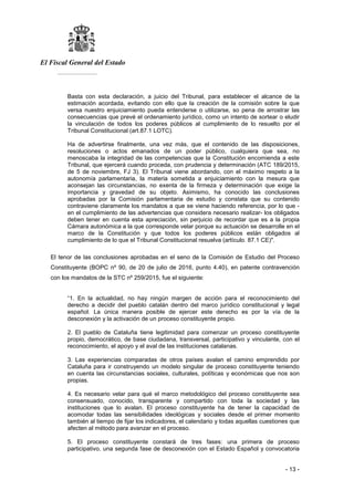 El Fiscal General del Estado
___________
- 13 -
Basta con esta declaración, a juicio del Tribunal, para establecer el alcance de la
estimación acordada, evitando con ello que la creación de la comisión sobre la que
versa nuestro enjuiciamiento pueda entenderse o utilizarse, so pena de arrostrar las
consecuencias que prevé el ordenamiento jurídico, como un intento de sortear o eludir
la vinculación de todos los poderes públicos al cumplimiento de lo resuelto por el
Tribunal Constitucional (art.87.1 LOTC).
Ha de advertirse finalmente, una vez más, que el contenido de las disposiciones,
resoluciones o actos emanados de un poder público, cualquiera que sea, no
menoscaba la integridad de las competencias que la Constitución encomienda a este
Tribunal, que ejercerá cuando proceda, con prudencia y determinación (ATC 189/2015,
de 5 de noviembre, FJ 3). El Tribunal viene abordando, con el máximo respeto a la
autonomía parlamentaria, la materia sometida a enjuiciamiento con la mesura que
aconsejan las circunstancias, no exenta de la firmeza y determinación que exige la
importancia y gravedad de su objeto. Asimismo, ha conocido las conclusiones
aprobadas por la Comisión parlamentaria de estudio y constata que su contenido
contraviene claramente los mandatos a que se viene haciendo referencia, por lo que -
en el cumplimiento de las advertencias que considera necesario realizar- los obligados
deben tener en cuenta esta apreciación, sin perjuicio de recordar que es a la propia
Cámara autonómica a la que corresponde velar porque su actuación se desarrolle en el
marco de la Constitución y que todos los poderes públicos están obligados al
cumplimiento de lo que el Tribunal Constitucional resuelva (artículo. 87.1 CE)".
El tenor de las conclusiones aprobadas en el seno de la Comisión de Estudio del Proceso
Constituyente (BOPC nº 90, de 20 de julio de 2016, punto 4.40), en patente contravención
con los mandatos de la STC nº 259/2015, fue el siguiente:
“1. En la actualidad, no hay ningún margen de acción para el reconocimiento del
derecho a decidir del pueblo catalán dentro del marco jurídico constitucional y legal
español. La única manera posible de ejercer este derecho es por la vía de la
desconexión y la activación de un proceso constituyente propio.
2. El pueblo de Cataluña tiene legitimidad para comenzar un proceso constituyente
propio, democrático, de base ciudadana, transversal, participativo y vinculante, con el
reconocimiento, el apoyo y el aval de las instituciones catalanas.
3. Las experiencias comparadas de otros países avalan el camino emprendido por
Cataluña para ir construyendo un modelo singular de proceso constituyente teniendo
en cuenta las circunstancias sociales, culturales, políticas y económicas que nos son
propias.
4. Es necesario velar para qué el marco metodológico del proceso constituyente sea
consensuado, conocido, transparente y compartido con toda la sociedad y las
instituciones que lo avalan. El proceso constituyente ha de tener la capacidad de
acomodar todas las sensibilidades ideológicas y sociales desde el primer momento
también al tiempo de fijar los indicadores, el calendario y todas aquellas cuestiones que
afecten al método para avanzar en el proceso.
5. El proceso constituyente constará de tres fases: una primera de proceso
participativo, una segunda fase de desconexión con el Estado Español y convocatoria
 