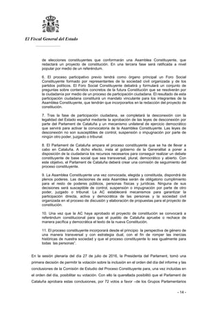 El Fiscal General del Estado
___________
- 14 -
de elecciones constituyentes que conformarán una Asamblea Constituyente, que
redactará un proyecto de constitución. En una tercera fase será ratificada a nivel
popular por medio de un referéndum.
6. El proceso participativo previo tendrá como órgano principal un Foro Social
Constituyente formado por representantes de la sociedad civil organizada y de los
partidos políticos. El Foro Social Constituyente debatirá y formulará un conjunto de
preguntas sobre contenidos concretos de la futura Constitución que se resolverán por
la ciudadanía por medio de un proceso de participación ciudadana. El resultado de esta
participación ciudadana constituirá un mandato vinculante para los integrantes de la
Asamblea Constituyente, que tendrán que incorporarlos en la redacción del proyecto de
constitución.
7. Tras la fase de participación ciudadana, se completará la desconexión con la
legalidad del Estado español mediante la aprobación de las leyes de desconexión por
parte del Parlament de Cataluña y un mecanismo unilateral de ejercicio democrático
que servirá para activar la convocatoria de la Asamblea Constituyente. Las leyes de
desconexión no son susceptibles de control, suspensión o impugnación por parte de
ningún otro poder, juzgado o tribunal.
8. El Parlament de Cataluña ampara el proceso constituyente que se ha de llevar a
cabo en Cataluña. A dicho efecto, insta al gobierno de la Generalitat a poner a
disposición de la ciudadanía los recursos necesarios para conseguir realizar un debate
constituyente de base social que sea transversal, plural, democrático y abierto. Con
este objetivo, el Parlament de Cataluña deberá crear una comisión de seguimiento del
proceso constituyente.
9. La Asamblea Constituyente una vez convocada, elegida y constituida, dispondrá de
plenos poderes. Las decisiones de esta Asamblea serán de obligatorio cumplimiento
para el resto de poderes públicos, personas físicas y jurídicas. Ninguna de sus
decisiones será susceptible de control, suspensión o impugnación por parte de otro
poder, juzgado o tribunal. La AC establecerá mecanismos para garantizar la
participación directa, activa y democrática de las personas y la sociedad civil
organizada en el proceso de discusión y elaboración de propuestas para el proyecto de
constitución.
10. Una vez que la AC haya aprobado el proyecto de constitución se convocará a
referéndum constitucional para que el pueblo de Cataluña apruebe o rechace de
manera pacífica y democrática el texto de la nueva Constitución.
11. El proceso constituyente incorporará desde el principio la perspectiva de género de
una manera transversal y con estrategia dual, con el fin de romper las inercias
históricas de nuestra sociedad y que el proceso constituyente lo sea igualmente para
todas las personas”.
En la sesión plenaria del día 27 de julio de 2016, la Presidenta del Parlament, tomó una
primera decisión de permitir la votación sobre la inclusión en el orden del día del informe y las
conclusiones de la Comisión de Estudio del Proceso Constituyente para, una vez incluidas en
el orden del día, posibilitar su votación. Con ello la querellada posibilitó que el Parlament de
Cataluña aprobara estas conclusiones, por 72 votos a favor –de los Grupos Parlamentarios
 