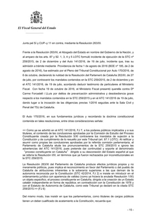 El Fiscal General del Estado
___________
- 15 -
Junts pel Sí y CUP–y 11 en contra, mediante la Resolución 263/XI.
Frente a la Resolución 263/XI, el Abogado del Estado en nombre del Gobierno de la Nación, y
al amparo de los arts. 87 y 92. 1, 3, 4 y 5 LOTC formuló incidente de ejecución de la STC nº
259/2015, de 2 de diciembre y del Auto 141/2016, de 19 de julio, incidente que, tras su
admisión a trámite mediante Providencia de fecha 1 de agosto de 2016 (BOE nº 185, de 2 de
agosto de 2016), fue estimado por el Pleno del Tribunal Constitucional por Auto 170/2016, de
6 de octubre, declarando la nulidad de la Resolución del Parlament de Cataluña 263/XI, de 27
de julio, por contravenir los mandatos contenidos en la STC 259/2015, de 2 de diciembre y en
el ATC 141/2016, de 19 de julio, acordando deducir testimonio de particulares al Ministerio
Fiscal. Con fecha 19 de octubre de 2016, el Ministerio Fiscal presentó querella contra Dª
Carme Forcadell i LLuis por delitos de prevaricación administrativa y desobediencia grave
respecto a los mandatos contenidos en la STC 259/2015 y en el ATC 141/2016 de 19 de julio,
dando lugar a la incoación de las diligencias previas 1/2016 seguidas ante la Sala Civil y
Penal del TSJ de Cataluña.
El Auto 170/2016, en sus fundamentos jurídicos y recordando la doctrina constitucional
contenida en tales resoluciones, entre otras consideraciones señala:
<< Como ya se advirtió en el ATC 141/2016, FJ 7, a los poderes públicos implicados y a sus
titulares, el contenido de las conclusiones aprobadas por la Comisión de Estudio del Proceso
Constituyente creada por la Resolución 5/XI contraviene los mandatos de sujeción a la
Constitución y de cumplimiento de lo resuelto por este Tribunal (art. 87.1 LOTC). Al ratificar y
asumir como propias las conclusiones aprobadas por la referida comisión parlamentaria, el
Parlamento de Cataluña elude los pronunciamientos de la STC 259/2015 e ignora las
advertencias del ATC 141/2016, pues pretende dar continuidad y soporte al denominado
“proceso constituyente en Cataluña” dirigido a su desconexión del Estado español al que
se refería la Resolución l/XI, en términos que ya fueron rechazados por inconstitucionales en
la STC 259/2015.
La Resolución 263/XI del Parlamento de Cataluña produce efectos jurídicos propios y no
meramente políticos, pues implica el reconocimiento en favor del Parlamento o del pueblo de
Cataluña de atribuciones inherentes a la soberanía superiores a las que derivan de la
autonomía reconocida por la Constitución (STC 42/2014, FJ 2) e insiste en introducir en el
ordenamiento jurídico con apariencia de validez (como ya hiciera la anulada Resolución 1/IX)
un objeto especifico, el proceso constituyente en Cataluña, dirigido a la creación de un Estado
catalán independiente en forma de república; en contradicción con la Constitución de 1978 y
con el Estatuto de Autonomía de Cataluña, como este Tribunal ya declaró en la citada STC
259/2015.>> (FJ 6)
Del mismo modo, tras insistir en que los parlamentarios, como titulares de cargos públicos
tienen un deber cualificado de acatamiento a la Constitución, recuerda que:
 