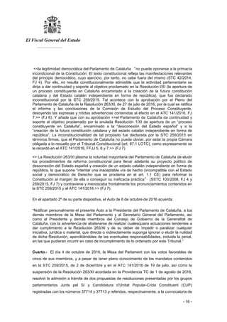 El Fiscal General del Estado
___________
- 16 -
<<la legitimidad democrática del Parlamento de Cataluña “no puede oponerse a la primacía
incondicional de la Constitución. El texto constitucional refleja las manifestaciones relevantes
del principio democrático, cuyo ejercicio, por tanto, no cabe fuera del mismo (STC 42/2014,
FJ 4). Por ello, no resulta constitucionalmente admisible que la actividad parlamentaria se
dirija a dar continuidad y soporte al objetivo proclamado en la Resolución l/XI (la apertura de
un proceso constituyente en Cataluña encaminado a la creación de la futura constitución
catalana y del Estado catalán independiente en forma de república), que fue declarado
inconstitucional por la STC 259/2015. Tal acontece con la aprobación por el Pleno del
Parlamento de Cataluña de la Resolución 263/XI, de 27 de julio de 2016, por la cual se ratifica
el informe y las conclusiones de la Comisión de Estudio del Proceso Constituyente,
desoyendo las expresas y nítidas advertencias contenidas al efecto en el ATC 141/2016, FJ
7.>> (FJ 6). Y añade que con su aprobación <<el Parlamento de Cataluña da continuidad y
soporte al objetivo proclamado por la anulada Resolución 1/XI de apertura de un “proceso
constituyente en Cataluña”, encaminado a la “desconexión del Estado español” y a la
“creación de la futura constitución catalana y del estado catalán independiente en forma de
república”. La inconstitucionalidad de tal propósito fue declarada por la STC 259/2015 en
términos firmes, que el Parlamento de Cataluña no puede obviar, por estar la propia Cámara
obligada a lo resuelto por el Tribunal Constitucional (art. 87.1 LOTC), como expresamente se
le recordó en el ATC 141/2016, FFJJ 5, 6 y 7.>> (FJ 7)
<< La Resolución 263/XI plasma la voluntad mayoritaria del Parlamento de Cataluña de eludir
los procedimientos de reforma constitucional para llevar adelante su proyecto político de
desconexión del Estado español y creación de un estado catalán independiente en forma de
república, lo que supone “intentar una inaceptable vía de hecho (incompatible con el Estado
social y democrático de Derecho que se proclama en el art. 1.1 CE) para reformar la
Constitución al margen de ella o conseguir su ineficacia práctica” (SSTC 103/2008, FJ 4 y
259/2015, FJ 7) y contraviene y menoscaba frontalmente los pronunciamientos contenidos en
la STC 259/2015 y el ATC 141/2016.>> (FJ 7).
En el apartado 2º de su parte dispositiva, el Auto de 6 de octubre de 2016 acuerda:
“Notificar personalmente el presente Auto a la Presidenta del Parlamento de Cataluña, a los
demás miembros de la Mesa del Parlamento y al Secretario General del Parlamento, así
como al Presidente y demás miembros del Consejo de Gobierno de la Generalitat de
Cataluña, con la advertencia de abstenerse de realizar cualesquiera actuaciones tendentes a
dar cumplimiento a la Resolución 263/XI y de su deber de impedir o paralizar cualquier
iniciativa, jurídica o material, que directa o indirectamente suponga ignorar o eludir la nulidad
de dicha Resolución, apercibiéndoles de las eventuales responsabilidades, incluida la penal,
en las que pudieran incurrir en caso de incumplimiento de lo ordenado por este Tribunal.”
Cuarto.- El día 4 de octubre de 2016, la Mesa del Parlament con los votos favorables de
cinco de sus miembros, y a pesar de tener pleno conocimiento de los mandatos contenidos
en la STC 259/2015, de 2 de diciembre y en el ATC 141/2016 de 19 de julio, así como la
suspensión de la Resolución 263/XI acordada en la Providencia TC de 1 de agosto de 2016,
resolvió la admisión a trámite de dos propuestas de resoluciones presentadas por los grupos
parlamentarios Junts pel Sí y Candidatura d’Unitat Popular-Crida Constituent (CUP)
registradas con los números 37714 y 37713 y referidas, respectivamente, a la convocatoria de
 
