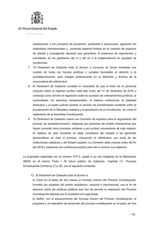 El Fiscal General del Estado
___________
- 18 -
obedeciendo a los principios de pluralismo, publicidad y democracia, siguiendo los
estándares internacionales y poniendo especial énfasis en la creación de espacios
de debate y propaganda electoral que garanticen la presencia de argumentos y
prioridades de los partidarios del sí y del no a la independencia en igualdad de
condiciones.
7. El Parlament de Cataluña insta al Govern a convocar de forma inmediata una
cumbre de todas las fuerzas políticas y sociales favorables al derecho a la
autodeterminación, para trabajar políticamente en la definición y firmeza de la
convocatoria del referéndum.
8. El Parlament de Cataluña constata la necesidad de que el texto de la ponencia
conjunta sobre el régimen jurídico esté listo antes del 31 de diciembre de 2016 y
contenga como mínimo la regulación sobre la sucesión de ordenamientos jurídicos, la
nacionalidad, los derechos fundamentales, el sistema institucional, la potestad
financiera y el poder judicial durante el periodo de transitoriedad existente entre la
proclamación de la República catalana y la aprobación de la Constitución, así como el
reglamento de la Asamblea Constituyente.
9. El Parlament de Cataluña creará una Comisión de expertos para el seguimiento del
proceso de autodeterminación, integrada por personas del ámbito internacional que
hayan conocido otros procesos similares y por juristas conocedores de esta materia.
El objetivo de esta Comisión es dejar constancia del respeto a las garantías
democráticas en todo el proceso, incluyendo el referéndum, por parte de las
instituciones catalanas y del Estado español. La Comisión debe crearse antes del fin
del 2016 y celebrará una conferencia pública para dar a conocer sus objetivos.
La propuesta registrada con el número 37713, quedó a su vez integrada en la Resolución
306/XI en el mismo Título I -El futuro político de Cataluña-, Capítulo I.2 –Proceso
Constituyente (números 13 a 16), con el siguiente contenido:
13. El Parlament de Cataluña insta al Govern a:
a) Crear en el plazo de dos meses el Consejo Asesor del Proceso Constituyente,
formado por expertos del ámbito académico, nacional e internacional, con el fin de
asesorar sobre las políticas públicas que han de permitir la realización del Proceso
Constituyente liderado por la sociedad civil organizada.
b) Definir, con el asesoramiento del Consejo Asesor del Proceso Constituyente, el
programa y el calendario de desarrollo del proceso constituyente en el plazo de tres
 