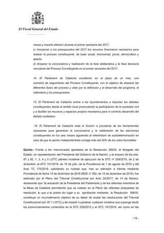 El Fiscal General del Estado
___________
- 19 -
meses y hacerlo efectivo durante el primer semestre del 2017.
c) Incorporar a los presupuestos del 2017 los recursos financieros necesarios para
realizar el proceso constituyente, de base social, transversal, plural, democrático y
abierto.
d) Amparar la convocatoria y realización de la fase deliberativa y la fase decisoria
vinculante del Proceso Constituyente en el primer semestre del 2017.
14. El Parlament de Cataluña constituirá, en el plazo de un mes, una
comisión de seguimiento del Proceso Constituyente, con el objetivo de amparar las
diferentes fases del proceso y velar por la definición y el desarrollo del programa, el
calendario y los presupuestos.
15. El Parlament de Cataluña anima a los Ayuntamientos a impulsar los debates
constituyentes desde el ámbito local promoviendo la participación de la sociedad civil
y a facilitar los recursos y espacios propios necesarios para el correcto desarrollo del
debate ciudadano.
16. El Parlament de Cataluña insta al Govern a proveerse de las herramientas
necesarias para garantizar la convocatoria y la celebración de las elecciones
constituyentes en los seis meses siguientes al referéndum de autodeterminación en
caso de que la opción independentista consiga más del 50% de los votos favorables.
Quinto.- Frente a los mencionados apartados de la Resolución 306/XI, el Abogado del
Estado, en representación del Presidente del Gobierno de la Nación, y al amparo de los arts.
87 y 92. 1, 3, 4 y 5 LOTC planteó incidente de ejecución de la STC nº 259/2015, de 2 de
diciembre, el ATC 141/2016, de 19 de julio, de la Providencia de 1 de agosto de 2016 y del
Auto TC 170/2016, solicitando su nulidad que, tras su admisión a trámite mediante
Providencia de fecha 13 de diciembre de 2016 (BOE nº 302, de 15 de diciembre de 2016), fue
estimado por el Pleno del Tribunal Constitucional por Auto 24/2017, de 14 de febrero,
declarando que “la actuación de la Presidenta del Parlamento y de los referidos miembros de
la Mesa de Cataluña permitiendo que se votaran en el Pleno las referidas propuestas de
resolución, lo que a la postre dio lugar a su aprobación mediante la Resolución 306/XI,
constituye un incumplimiento objetivo de su deber de acatar las resoluciones del Tribunal
Constitucional (art. 87.1 LOTC) y de impedir o paralizar cualquier iniciativa que suponga eludir
los pronunciamientos contenidos en la STC 259/2015 y el ATC 141/2016, así como en las
 