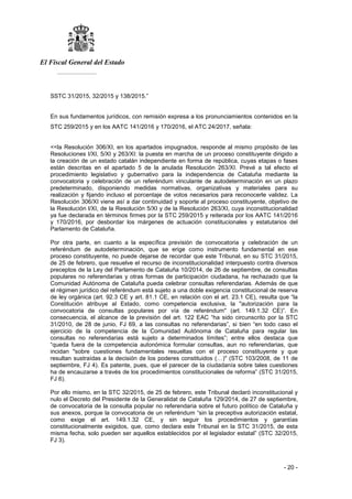 El Fiscal General del Estado
___________
- 20 -
SSTC 31/2015, 32/2015 y 138/2015.”
En sus fundamentos jurídicos, con remisión expresa a los pronunciamientos contenidos en la
STC 259/2015 y en los AATC 141/2016 y 170/2016, el ATC 24/2017, señala:
<<la Resolución 306/XI, en los apartados impugnados, responde al mismo propósito de las
Resoluciones I/XI, 5/XI y 263/XI: la puesta en marcha de un proceso constituyente dirigido a
la creación de un estado catalán independiente en forma de república, cuyas etapas o fases
están descritas en el apartado 5 de la anulada Resolución 263/XI. Prevé a tal efecto el
procedimiento legislativo y gubernativo para la independencia de Cataluña mediante la
convocatoria y celebración de un referéndum vinculante de autodeterminación en un plazo
predeterminado, disponiendo medidas normativas, organizativas y materiales para su
realización y fijando incluso el porcentaje de votos necesarios para reconocerle validez. La
Resolución 306/XI viene así a dar continuidad y soporte al proceso constituyente, objetivo de
la Resolución l/XI, de la Resolución 5/XI y de la Resolución 263/XI, cuya inconstitucionalidad
ya fue declarada en términos firmes por la STC 259/2015 y reiterada por los AATC 141/2016
y 170/2016, por desbordar los márgenes de actuación constitucionales y estatutarios del
Parlamento de Cataluña.
Por otra parte, en cuanto a la específica previsión de convocatoria y celebración de un
referéndum de autodeterminación, que se erige como instrumento fundamental en ese
proceso constituyente, no puede dejarse de recordar que este Tribunal, en su STC 31/2015,
de 25 de febrero, que resuelve el recurso de inconstitucionalidad interpuesto contra diversos
preceptos de la Ley del Parlamento de Cataluña 10/2014, de 26 de septiembre, de consultas
populares no referendarias y otras formas de participación ciudadana, ha rechazado que la
Comunidad Autónoma de Cataluña pueda celebrar consultas referendarias. Además de que
el régimen jurídico del referéndum está sujeto a una doble exigencia constitucional de reserva
de ley orgánica (art. 92.3 CE y art. 81.1 CE, en relación con el art. 23.1 CE), resulta que “la
Constitución atribuye al Estado, como competencia exclusiva, la "autorización para la
convocatoria de consultas populares por vía de referéndum" (art. 149.1.32 CE)”. En
consecuencia, el alcance de la previsión del art. 122 EAC “ha sido circunscrito por la STC
31/2010, de 28 de junio, FJ 69, a las consultas no referendarias”, si bien “en todo caso el
ejercicio de la competencia de la Comunidad Autónoma de Cataluña para regular las
consultas no referendarias está sujeto a determinados límites”; entre ellos destaca que
“queda fuera de la competencia autonómica formular consultas, aun no referendarias, que
incidan "sobre cuestiones fundamentales resueltas con el proceso constituyente y que
resultan sustraídas a la decisión de los poderes constituidos (…)" (STC 103/2008, de 11 de
septiembre, FJ 4). Es patente, pues, que el parecer de la ciudadanía sobre tales cuestiones
ha de encauzarse a través de los procedimientos constitucionales de reforma” (STC 31/2015,
FJ 6).
Por ello mismo, en la STC 32/2015, de 25 de febrero, este Tribunal declaró inconstitucional y
nulo el Decreto del Presidente de la Generalidat de Cataluña 129/2014, de 27 de septiembre,
de convocatoria de la consulta popular no referendaria sobre el futuro político de Cataluña y
sus anexos, porque la convocatoria de un referéndum “sin la preceptiva autorización estatal,
como exige el art. 149.1.32 CE, y sin seguir los procedimientos y garantías
constitucionalmente exigidos, que, como declara este Tribunal en la STC 31/2015, de esta
misma fecha, solo pueden ser aquellos establecidos por el legislador estatal” (STC 32/2015,
FJ 3).
 