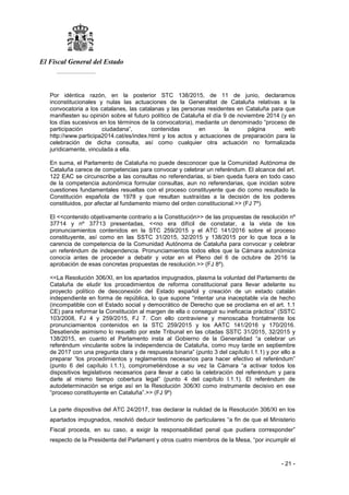 El Fiscal General del Estado
___________
- 21 -
Por idéntica razón, en la posterior STC 138/2015, de 11 de junio, declaramos
inconstitucionales y nulas las actuaciones de la Generalitat de Cataluña relativas a la
convocatoria a los catalanes, las catalanas y las personas residentes en Cataluña para que
manifiesten su opinión sobre el futuro político de Cataluña el día 9 de noviembre 2014 (y en
los días sucesivos en los términos de la convocatoria), mediante un denominado “proceso de
participación ciudadana”, contenidas en la página web
http://www.participa2014.cat/es/index.html y los actos y actuaciones de preparación para la
celebración de dicha consulta, así como cualquier otra actuación no formalizada
jurídicamente, vinculada a ella.
En suma, el Parlamento de Cataluña no puede desconocer que la Comunidad Autónoma de
Cataluña carece de competencias para convocar y celebrar un referéndum. El alcance del art.
122 EAC se circunscribe a las consultas no referendarias, si bien queda fuera en todo caso
de la competencia autonómica formular consultas, aun no referendarias, que incidan sobre
cuestiones fundamentales resueltas con el proceso constituyente que dio como resultado la
Constitución española de 1978 y que resultan sustraídas a la decisión de los poderes
constituidos, por afectar al fundamento mismo del orden constitucional.>> (FJ 7º).
El <<contenido objetivamente contrario a la Constitución>> de las propuestas de resolución nº
37714 y nº 37713 presentadas, <<no era difícil de constatar, a la vista de los
pronunciamientos contenidos en la STC 259/2015 y el ATC 141/2016 sobre el proceso
constituyente, así como en las SSTC 31/2015, 32/2015 y 138/2015 por lo que toca a la
carencia de competencia de la Comunidad Autónoma de Cataluña para convocar y celebrar
un referéndum de independencia. Pronunciamientos todos ellos que la Cámara autonómica
conocía antes de proceder a debatir y votar en el Pleno del 6 de octubre de 2016 la
aprobación de esas concretas propuestas de resolución.>> (FJ 8º).
<<La Resolución 306/XI, en los apartados impugnados, plasma la voluntad del Parlamento de
Cataluña de eludir los procedimientos de reforma constitucional para llevar adelante su
proyecto político de desconexión del Estado español y creación de un estado catalán
independiente en forma de república, lo que supone “intentar una inaceptable vía de hecho
(incompatible con el Estado social y democrático de Derecho que se proclama en el art. 1.1
CE) para reformar la Constitución al margen de ella o conseguir su ineficacia práctica” (SSTC
103/2008, FJ 4 y 259/2015, FJ 7. Con ello contraviene y menoscaba frontalmente los
pronunciamientos contenidos en la STC 259/2015 y los AATC 141/2016 y 170/2016.
Desatiende asimismo lo resuelto por este Tribunal en las citadas SSTC 31/2015, 32/2015 y
138/2015, en cuanto el Parlamento insta al Gobierno de la Generalidad “a celebrar un
referéndum vinculante sobre la independencia de Cataluña, como muy tarde en septiembre
de 2017 con una pregunta clara y de respuesta binaria” (punto 3 del capítulo I.1.1) y por ello a
preparar “los procedimientos y reglamentos necesarios para hacer efectivo el referéndum”
(punto 6 del capítulo I.1.1), comprometiéndose a su vez la Cámara “a activar todos los
dispositivos legislativos necesarios para llevar a cabo la celebración del referéndum y para
darle al mismo tiempo cobertura legal” (punto 4 del capítulo I.1.1). El referéndum de
autodeterminación se erige así en la Resolución 306/XI como instrumente decisivo en ese
“proceso constituyente en Cataluña”.>> (FJ 9º)
La parte dispositiva del ATC 24/2017, tras declarar la nulidad de la Resolución 306/XI en los
apartados impugnados, resolvió deducir testimonio de particulares “a fin de que el Ministerio
Fiscal proceda, en su caso, a exigir la responsabilidad penal que pudiera corresponder”
respecto de la Presidenta del Parlament y otros cuatro miembros de la Mesa, “por incumplir el
 