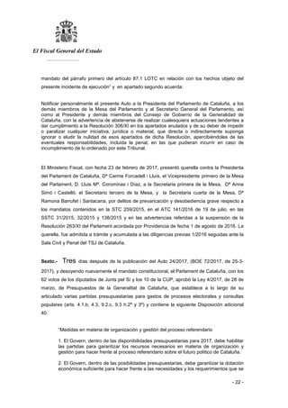 El Fiscal General del Estado
___________
- 22 -
mandato del párrafo primero del artículo 87.1 LOTC en relación con los hechos objeto del
presente incidente de ejecución” y en apartado segundo acuerda:
Notificar personalmente el presente Auto a la Presidenta del Parlamento de Cataluña, a los
demás miembros de la Mesa del Parlamento y al Secretario General del Parlamento, así
como al Presidente y demás miembros del Consejo de Gobierno de la Generalidad de
Cataluña, con la advertencia de abstenerse de realizar cualesquiera actuaciones tendentes a
dar cumplimiento a la Resolución 306/XI en los apartados anulados y de su deber de impedir
o paralizar cualquier iniciativa, jurídica o material, que directa o indirectamente suponga
ignorar o eludir la nulidad de esos apartados de dicha Resolución, apercibiéndoles de las
eventuales responsabilidades, incluida la penal, en las que pudieran incurrir en caso de
incumplimiento de lo ordenado por este Tribunal.
El Ministerio Fiscal, con fecha 23 de febrero de 2017, presentó querella contra la Presidenta
del Parlament de Cataluña, Dª Carme Forcadell i Lluís, el Vicepresidente primero de la Mesa
del Parlament, D. Lluis Mª. Corominas i Díaz, a la Secretaria primera de la Mesa, Dª Anna
Simó i Castelló, el Secretario tercero de la Mesa, y la Secretaria cuarta de la Mesa, Dª
Ramona Barrufet i Santacana, por delitos de prevaricación y desobediencia grave respecto a
los mandatos contenidos en la STC 259/2015, en el ATC 141/2016 de 19 de julio, en las
SSTC 31/2015, 32/2015 y 138/2015 y en las advertencias referidas a la suspensión de la
Resolución 263/XI del Parlament acordada por Providencia de fecha 1 de agosto de 2016. La
querella, fue admitida a trámite y acumulada a las diligencias previas 1/2016 seguidas ante la
Sala Civil y Penal del TSJ de Cataluña.
Sexto.- Tres días después de la publicación del Auto 24/2017, (BOE 72/2017, de 25-3-
2017), y desoyendo nuevamente el mandato constitucional, el Parlament de Cataluña, con los
62 votos de los diputados de Junts pel Sí y los 10 de la CUP, aprobó la Ley 4/2017, de 28 de
marzo, de Presupuestos de la Generalitat de Cataluña, que establece a lo largo de su
articulado varias partidas presupuestarias para gastos de procesos electorales y consultas
populares (arts. 4.1.b, 4.3, 9.2.c, 9.3 h.2º y 3º) y contiene la siguiente Disposición adicional
40.
“Medidas en materia de organización y gestión del proceso referendario
1. El Govern, dentro de las disponibilidades presupuestarias para 2017, debe habilitar
las partidas para garantizar los recursos necesarios en materia de organización y
gestión para hacer frente al proceso referendario sobre el futuro político de Cataluña.
2. El Govern, dentro de las posibilidades presupuestarias, debe garantizar la dotación
económica suficiente para hacer frente a las necesidades y los requerimientos que se
 