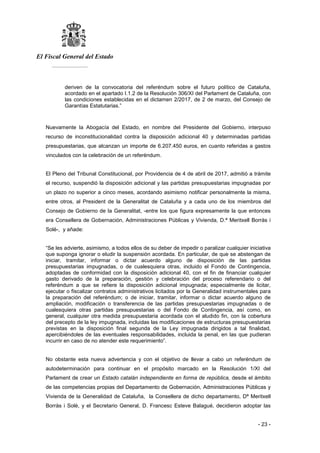 El Fiscal General del Estado
___________
- 23 -
deriven de la convocatoria del referéndum sobre el futuro político de Cataluña,
acordado en el apartado I.1.2 de la Resolución 306/XI del Parlament de Cataluña, con
las condiciones establecidas en el dictamen 2/2017, de 2 de marzo, del Consejo de
Garantías Estatutarias.”
Nuevamente la Abogacía del Estado, en nombre del Presidente del Gobierno, interpuso
recurso de inconstitucionalidad contra la disposición adicional 40 y determinadas partidas
presupuestarias, que alcanzan un importe de 6.207.450 euros, en cuanto referidas a gastos
vinculados con la celebración de un referéndum.
El Pleno del Tribunal Constitucional, por Providencia de 4 de abril de 2017, admitió a trámite
el recurso, suspendió la disposición adicional y las partidas presupuestarias impugnadas por
un plazo no superior a cinco meses, acordando asimismo notificar personalmente la misma,
entre otros, al President de la Generalitat de Cataluña y a cada uno de los miembros del
Consejo de Gobierno de la Generalitat, -entre los que figura expresamente la que entonces
era Consellera de Gobernación, Administraciones Públicas y Vivienda, D.ª Meritxell Borràs i
Solé-, y añade:
“Se les advierte, asimismo, a todos ellos de su deber de impedir o paralizar cualquier iniciativa
que suponga ignorar o eludir la suspensión acordada. En particular, de que se abstengan de
iniciar, tramitar, informar o dictar acuerdo alguno de disposición de las partidas
presupuestarias impugnadas, o de cualesquiera otras, incluido el Fondo de Contingencia,
adoptadas de conformidad con la disposición adicional 40, con el fin de financiar cualquier
gasto derivado de la preparación, gestión y celebración del proceso referendario o del
referéndum a que se refiere la disposición adicional impugnada; especialmente de licitar,
ejecutar o fiscalizar contratos administrativos licitados por la Generalidad instrumentales para
la preparación del referéndum; o de iniciar, tramitar, informar o dictar acuerdo alguno de
ampliación, modificación o transferencia de las partidas presupuestarias impugnadas o de
cualesquiera otras partidas presupuestarias o del Fondo de Contingencia, así como, en
general, cualquier otra medida presupuestaria acordada con el aludido fin, con la cobertura
del precepto de la ley impugnada, incluidas las modificaciones de estructuras presupuestarias
previstas en la disposición final segunda de la Ley impugnada dirigidos a tal finalidad,
apercibiéndoles de las eventuales responsabilidades, incluida la penal, en las que pudieran
incurrir en caso de no atender este requerimiento”.
No obstante esta nueva advertencia y con el objetivo de llevar a cabo un referéndum de
autodeterminación para continuar en el propósito marcado en la Resolución 1/XI del
Parlament de crear un Estado catalán independiente en forma de república, desde el ámbito
de las competencias propias del Departamento de Gobernación, Administraciones Públicas y
Vivienda de la Generalidad de Cataluña, la Consellera de dicho departamento, Dª Meritxell
Borràs i Solè, y el Secretario General, D. Francesc Esteve Balagué, decidieron adoptar las
 