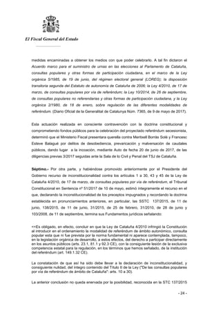 El Fiscal General del Estado
___________
- 24 -
medidas encaminadas a obtener los medios con que poder celebrarlo. A tal fin dictaron el
Acuerdo marco para el suministro de urnas en las elecciones al Parlamento de Cataluña,
consultas populares y otras formas de participación ciudadana, en el marco de la Ley
orgánica 5/1985, de 19 de junio, del régimen electoral general (LOREG); la disposición
transitoria segunda del Estatuto de autonomía de Cataluña de 2006; la Ley 4/2010, de 17 de
marzo, de consultas populares por vía de referéndum; la Ley 10/2014, de 26 de septiembre,
de consultas populares no referendarias y otras formas de participación ciudadana, y la Ley
orgánica 2/1980, de 18 de enero, sobre regulación de las diferentes modalidades de
referéndum. (Diario Oficial de la Generalitat de Catalunya Núm. 7365, de 9 de mayo de 2017).
Esta actuación realizada en consciente contravención con la doctrina constitucional y
comprometiendo fondos públicos para la celebración del proyectado referéndum secesionista,
determinó que el Ministerio Fiscal presentara querella contra Meritxell Borràs Solè y Francesc
Esteve Balagué por delitos de desobediencia, prevaricación y malversación de caudales
públicos, dando lugar a la incoación, mediante Auto de fecha 20 de junio de 2017, de las
diligencias previas 3/2017 seguidas ante la Sala de lo Civil y Penal del TSJ de Cataluña.
Séptimo.- Por otra parte, y habiéndose promovido anteriormente por el Presidente del
Gobierno recurso de inconstitucionalidad contra los artículos 1 a 30, 43 y 45 de la Ley de
Cataluña 4/2010, de 17 de marzo, de consultas populares por vía de referéndum, el Tribunal
Constitucional en Sentencia nº 51/2017 de 10 de mayo, estimó íntegramente el recurso en el
que, declarando la inconstitucionalidad de los preceptos impugnados y recordando la doctrina
establecida en pronunciamientos anteriores, en particular, las SSTC 137/2015, de 11 de
junio, 138/2015, de 11 de junio, 31/2015, de 25 de febrero, 31/2010, de 28 de junio y
103/2008, de 11 de septiembre, termina sus Fundamentos jurídicos señalando:
<<Es obligado, en efecto, concluir en que la Ley de Cataluña 4/2010 infringió la Constitución
al introducir en el ordenamiento la modalidad de referéndum de ámbito autonómico, consulta
popular esta que ni fue prevista por la norma fundamental ni aparece contemplada, tampoco,
en la legislación orgánica de desarrollo, a estos efectos, del derecho a participar directamente
en los asuntos públicos (arts. 23.1, 81.1 y 92.3 CE), con la consiguiente lesión de la exclusiva
competencia estatal para la regulación, en los términos que hemos señalado, de la institución
del referéndum (art. 149.1.32 CE).
La constatación de que así ha sido debe llevar a la declaración de inconstitucionalidad, y
consiguiente nulidad, del íntegro contenido del Título II de la Ley ("De las consultas populares
por vía de referéndum de ámbito de Cataluña": arts. 10 a 30).
La anterior conclusión no queda enervada por la posibilidad, reconocida en la STC 137/2015
 