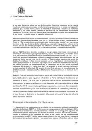 El Fiscal General del Estado
___________
- 25 -
y que esta Sentencia reitera, de que la Comunidad Autónoma intervenga en la materia
regulando cuestiones accesorias y complementarias, pues mientras no exista una legislación
orgánica que, cuando menos, prevea el referéndum autonómico y regule sus elementos
esenciales y, en último término, permita la aplicación de las disposiciones autonómicas
reguladoras de dichas cuestiones, carecería de cualquier efecto proceder ahora a determinar
lo que podría y no podría regular el legislador autonómico.
Asimismo debemos declarar la inconstitucionalidad y nulidad del íntegro contenido del Título I
de la Ley ("Disposiciones generales", arts. 1 a 9) y de los artículos 43 y 45, pertenecientes al
Título IV ("Del procedimiento para la celebración de la consulta popular"), en los mismos
términos en los que la demanda ha articulado su pretensión impugnatoria, esto es, en la
medida en que los referidos preceptos "se refieren" o "sirven de instrumento" a aquellas
consultas de ámbito de Cataluña, no en lo que sean aplicables a los referenda municipales.
La Ley 4/2010 contiene también, en otros de sus preceptos, referencias o menciones al
referéndum autonómico cuya regulación hemos juzgado inconstitucional, enunciados estos
que, por conexión o consecuencia con los ya declarados inconstitucionales (art. 39.1 LOTC),
deben ser, asimismo considerados inconstitucionales y expulsados del ordenamiento. Son los
siguientes: inciso que se inicia con la mención a "[l]as consultas populares de ámbito de
Cataluña" del artículo 44.2 así como el apartado 4, en su integridad, de este mismo artículo;
inciso "[l]os promotores de la consulta popular por vía de referéndum de ámbito de Cataluña y
los partidos políticos con representación en el Parlamento, en el caso de las consultas
reguladas por el título II, y" del artículo 48.1 y el apartado 5, en su integridad, del mismo
artículo; apartado 4 del artículo 53, a salvo el inciso final referido a la consulta popular de
ámbito municipal; y los dos incisos "por el Parlamento o" que se contienen en el artículo 55.>>
(FJ 7º)
Octavo.- Tras esta sentencia, inequívoca en cuanto a la radical falta de competencia de una
comunidad autónoma para regular un referéndum, el Pleno del Tribunal Constitucional en
Sentencia nº 90/2017, de 5 de julio, se pronunció sobre el recurso de inconstitucionalidad
interpuesto por la Abogacía del Estado contra la disposición adicional cuadragésima de la Ley
de Cataluña 4/2017 y determinadas partidas presupuestarias, declarando dicha disposición
adicional inconstitucional y nula “con el alcance que determina el fundamento jurídico 12” y
declarando asimismo la inconstitucionalidad de las partidas presupuestarias impugnadas “en
el caso de que se destinen a la financiación del proceso referendario” al que se refiere la
citada disposición adicional.
El mencionado fundamento jurídico 12 el Tribunal expresa:
“12. La estimación del presente recurso en relación con la disposición adicional cuadragésima
de la Ley de Cataluña 4/2017, de 28 de marzo, de presupuestos de la Generalitat para 2017,
ha de conducir a declarar su inconstitucionalidad y nulidad, con la consiguiente expulsión del
ordenamiento jurídico del mandato que aquella disposición incorpora, en sus dos apartados,
dirigido al Gobierno de la Generalitat en orden a que, dentro de las disponibilidades
presupuestarias para 2017, habilite las partidas precisas con las que hacer frente a los gastos
derivados de la organización, gestión y convocatoria del proceso referendario sobre el futuro
 