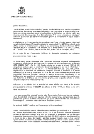 El Fiscal General del Estado
___________
- 26 -
político de Cataluña.
Tal declaración de inconstitucionalidad y nulidad, fundada en que dicha disposición pretende
dar cobertura financiera a un proceso referendario que contraviene el orden constitucional,
tanto por motivos sustantivos como competenciales, ha de implicar, por idéntica razón, que
ninguna partida del presupuesto de la Generalitat para 2017 puede ser destinada a cualquier
actuación que tuviera por objeto la realización, gestión o convocatoria de aquel proceso
referendario.
A tal efecto, no es ocioso recordar ahora que la vinculación de todos los poderes públicos al
cumplimiento de lo que el Tribunal Constitucional resuelve (art. 87.1 LOTC) se extiende tanto
al fallo como a la fundamentación jurídica de sus sentencias y demás resoluciones (SSTC
158/2004, de 21 de septiembre, FJ 4; 302/2005, de 21 de noviembre, FJ 6; AATC 273/2006,
de 17 de julio, FJ 4; 120/2010, de 4 de octubre, FJ 1, y 141/2016, de 19 de julio, FJ 2).”
En el resto de sus Fundamentos jurídicos, la Sentencia, reiterando sus anteriores
pronunciamientos, insiste en que
<<“en el marco de la Constitución una Comunidad Autónoma no puede unilateralmente
convocar un referéndum de autodeterminación para decidir sobre su integración en España
(STC 42/2014, FJ3)”>>(FJ 6). <<El Estado ostenta con arreglo al artículo 149.1.32 CE
competencia exclusiva para la autorización de consultar populares por vía de referéndum y
también, de conformidad con los arts. 81.1, en relación con el art. 23.1 y 92.3 CE, para la
regulación de la institución del referéndum cualquiera que sea la modalidad o el ámbito
territorial sobre el que se proyecte>> (FJ 7) y por ello queda <<fuera del alcance de la
Comunidad Autónoma formular, convocar o realizar actuaciones, formalizadas o no
jurídicamente, que auspicien la convocatoria de consultar populares, sean referendarias o no,
que desborden el ámbito de las competencias propias, pues no pueden afectar al ámbito
competencial privativo del Estado>> (FJ 8).
Asimismo, y en relación con la potestad de gasto público con cargo a los propios
presupuestos la sentencia nº 90/2017, con cita de la STC 14/1989, de 26 de enero, entre
otras, recuerda que
<<no supone que dicha potestad “permita a las Comunidades Autónomas financiar cualquier
clase de actividad, sino tan solo aquellas sobre las cuales tengan competencias, pues la
potestad de gasto no es título competencial que pueda alterar el orden de competencias
diseñado por la Constitución y los Estatutos de Autonomía” (FJ 7)>>.
La sentencia 90/2017 concluye sus Fundamentos jurídicos señalando:
<<este Tribunal acordó notificar a determinadas autoridades y funcionarios de la Generalitat
de Cataluña la providencia de 4 de abril de 2017 por la que se admitió a trámite el presente
recurso de inconstitucionalidad y se tuvo por producida la suspensión de los preceptos
impugnados, de acuerdo con lo previsto en el artículo 161.2 CE. Asimismo acordó advertirles
a todas ella de su deber de impedir o paralizar cualquier iniciativa que pudiera suponer
ignorar o eludir la suspensión acordada, advertencia esta que ha de hacerse extensiva a las
autoridades que las hayan sucedido o puedan hacerlo en el futuro. Una vez que este Tribunal
 