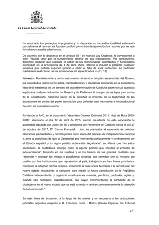 El Fiscal General del Estado
___________
- 27 -
ha enjuiciado los preceptos impugnados y ha depurado su inconstitucionalidad estimando
parcialmente el recurso, es forzoso concluir que no han desaparecido las razones por las que
formulamos aquella advertencia.
De acuerdo con lo dispuesto en el artículo 92.1 de nuestra Ley Orgánica, le corresponde a
este Tribunal velar por el cumplimiento efectivo de sus resoluciones. Por consiguiente,
debemos declarar que subsiste el deber de las mencionadas autoridades y funcionarios
expresado en la providencia de 4 de abril, ahora referido a impedir o paralizar cualquier
iniciativa que pudiera suponer ignorar o eludir el fallo de esta Sentencia, en particular
mediante la realización de las actuaciones allí especificadas.>> (FJ 13)
Noveno.- Paralelamente y como instrumentos al servicio del plan secesionista del Govern,
los querellados promovieron actos, manifestaciones y proclamas abonando en la sociedad la
idea de la existencia de un derecho de autodeterminación de Cataluña sobre el cual quedaba
legitimada cualquier actuación del Govern y del Parlament al margen de las leyes y en contra
de la Constitución, haciendo nacer en la sociedad la creencia de la legitimidad de las
actuaciones en contra del poder constituido para defender ese inexistente e inconstitucional
derecho de autodeterminación.
Así desde la ANC, en el documento “Asamblea General Ordinaria 2015. Hoja de Ruta 2015-
2016”, elaborado el día 12 de abril de 2015, siendo presidenta de esta asociación la
querellada diputada por Junts pel Sí y presidenta del Parlament de Cataluña hasta el día 27
de octubre de 2017, Dª Carme Forcadell i Lluis, se planteaba el escenario de celebrar
elecciones plebiscitarias y constituyentes como etapa del proceso de independencia nacional
y, ante la posibilidad de que la Generalitat sea “intervenida políticamente y jurídicamente por
el Estado español y /o algún partido soberanista ilegalizado”, se afirma que “en estos
escenarios, la ciudadanía emerge como el agente político que impulsa el proceso de
independencia”, teniendo en los pueblos y en los barrios de las grandes ciudades que
“extender y afianzar las mesas o plataformas unitarias que permitan unir la mayoría del
pueblo con las instituciones que representan el país, trabajando en tres líneas prioritarias:
mantener la actividad normal del país, ensanchar la base social favorable a la constitución del
nuevo estado impulsando la campaña para debatir la futura constitución de la República
Catalana independiente, y organizar movilizaciones masivas, pacíficas, puntuales, ágiles y,
cuando sea necesario, espectaculares, que vayan incrementando la confianza de la
ciudadanía en el nuevo estado que se está creando y centren permanentemente la atención
de todo el mundo.”
En esta línea de actuación, a lo largo de los meses y en respuesta a las actuaciones
judiciales seguidas respecto a D. Francesc Homs i Molins (Causa Especial del Tribunal
 